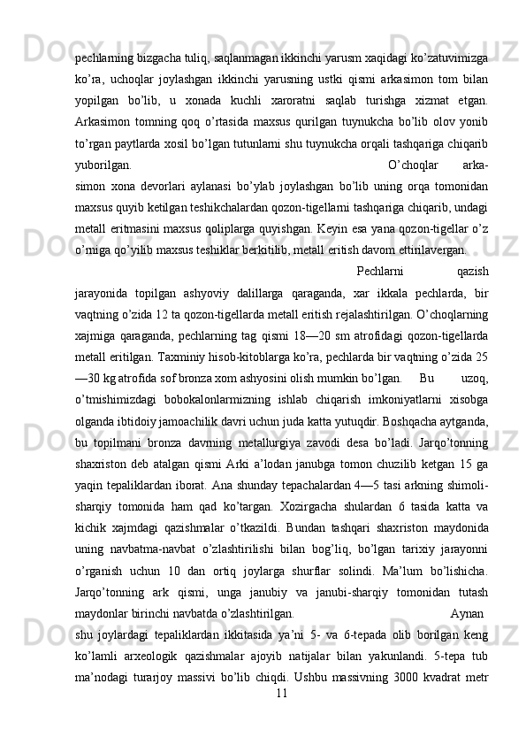 pechlarning bizgacha tuliq, saqlanmagan ikkinchi yarusm xaqidagi ko’zatuvimizga
ko’ra,   uchoqlar   joylashgan   ikkinchi   yarusning   ustki   qismi   arkasimon   tom   bilan
yopilgan   bo’lib,   u   xonada   kuchli   xaroratni   saqlab   turishga   xizmat   etgan.
Arkasimon   tomning   qoq   o’rtasida   maxsus   qurilgan   tuynukcha   bo’lib   olov   yonib
to’rgan paytlarda xosil bo’lgan tutunlarni shu tuynukcha orqali tashqariga chiqarib
yuborilgan.  O’choqlar   arka -
simon   xona   devorlari   aylanasi   bo’ylab   joylashgan   bo’lib   uning   orqa   tomonidan
maxsus quyib ketilgan teshikchalardan qozon-tigellarni tashqariga chiqarib, undagi
metall eritmasini maxsus qoliplarga quyishgan. Keyin esa yana qozon-tigellar o’z
o’rniga qo’yilib max sus teshiklar berkitilib, metall eritish davom ettirilavergan.
Pechlarni   qazish
jarayonida   topilgan   ashyoviy   dalillarga   qaraganda,   xar   ikkala   pechlarda,   bir
vaqtning o’zida 12 ta qozon-tigellarda metall eritish rejalashtirilgan. O’choqlarning
xajmiga   qaraganda,   pechlarning   tag   qismi   18—20   sm   atrofidagi   qozon-tigellarda
metall eritilgan. Taxminiy hisob-kitoblarga ko’ra, pechlarda bir vaqtning o’zida 25
—30 kg atrofida sof bronza xom ashyosini olish mumkin bo’lgan. Bu   uzoq,
o’tmishimizdagi   bobokalonlarmizning   ishlab   chiqarish   imkoniyatlarni   xisobga
olganda ibtidoiy jamoachilik davri uchun juda katta yutuqdir. Boshqacha aytganda,
bu   topilmani   bronza   davrning   metallurgiya   zavodi   desa   bo’ladi.   Jarqo’tonning
shaxriston   deb   atalgan   qismi   Arki   a’lodan   janubga   tomon   chuzilib   ketgan   15   ga
yaqin tepaliklardan iborat. Ana shunday tepachalardan 4—5 tasi  arkning shimoli-
sharqiy   tomonida   ham   qad   ko’targan.   Xozirgacha   shulardan   6   tasida   katta   va
kichik   xajmdagi   qazishmalar   o’tkazildi.   Bundan   tashqari   shax riston   maydonida
uning   navbatma-navbat   o’zlashtirilishi   bilan   bog’liq,   bo’lgan   tarixiy   jarayonni
o’rganish   uchun   10   dan   ortiq   joylarga   shurflar   solindi.   Ma’lum   bo’lishicha.
Jarqo’tonning   ark   qismi,   unga   janubiy   va   janubi-sharqiy   tomonidan   tutash
maydonlar birinchi navbatda o’zlashtirilgan.  Aynan
shu   joylardagi   tepa liklardan   ikkitasida   ya’ni   5-   va   6-tepada   olib   borilgan   keng
ko’lamli   arxeologik   qazishmalar   ajoyib   natijalar   bilan   yakunlandi.   5-tepa   tub
ma’nodagi   turarjoy   massivi   bo’lib   chiqdi.   Ushbu   massivning   300   kvadrat   metr
11 