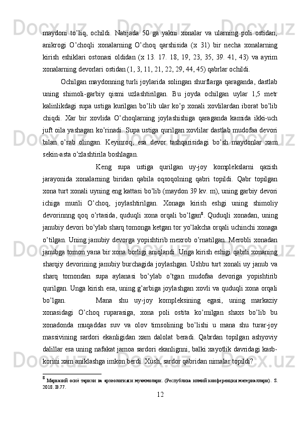 maydoni   to’liq,   ochildi.   Natijada   50   ga   yakni   xonalar   va   ularning   poli   ostidan,
anikrogi   O’choqli   xonalarning   O’choq   qarshisida   (x   31)   bir   necha   xonalarning
kirish   eshiklari   ostonasi   oldidan   (x   13.   17.   18,   19,   23,   35,   39.   41,   43)   va   ayrim
xonalarning devorlari ostidan (1, 3, 11, 21, 22, 29, 44, 45) qabrlar ochildi. 
Ochilgan maydonning turli joylarida solingan shurflarga qaraganda, dastlab
uning   shimoli-garbiy   qismi   uzlashtirilgan.   Bu   joyda   ochilgan   uylar   1,5   metr
kalinlikdagi  supa ustiga  kurilgan bo’lib ular  ko’p xonali  xovlilardan iborat  bo’lib
chiqdi.   Xar   bir   xovlida   O’choqlarning   joylashishiga   qaraganda   kamida   ikki-uch
juft oila yashagan ko’rinadi. Supa ustiga qurilgan xovlilar dastlab mudofaa devori
bilan   o’rab   olingan.   Keyinroq,   esa   devor   tashqarisidagi   bo’sh   maydonlar   xam
sekin-asta o’zlashtirila boshlagan.
Keng   supa   ustiga   qurilgan   uy-joy   komplekslarni   qazish
jarayonida   xonalarning   biridan   qabila   oqsoqolning   qabri   topildi.   Qabr   topilgan
xona turt xonali uyning eng kattasi bo’lib (maydon 39 kv. m), uning garbiy devori
ichiga   murili   O’choq,   joylashtirilgan.   Xonaga   kirish   eshgi   uning   shimoliy
devorinnng   qoq   o’rtasida,   quduqli   xona   orqali   bo’lgan 8
.   Quduqli   xonadan,   uning
janubiy devori bo’ylab sharq tomonga ketgan tor yo’lakcha orqali uchinchi xonaga
o’tilgan. Uning janubiy devorga yopishtirib mexrob o’rnatilgan. Merobli xonadan
janubga tomon yana bir xona borligi aniqlandi. Unga kirish eshigi qabrli xonaning
sharqiy devorining janubiy burchagida joylashgan.  Ushbu turt  xonali  uy janub va
sharq   tomondan   supa   aylanasi   bo’ylab   o’tgan   mudofaa   devoriga   yopishtirib
qurilgan. Unga kirish esa, uning g’arbiga joylashgan xovli va quduqli xona orqali
bo’lgan. Mana   shu   uy-joy   kompleksining   egasi,   uning   markaziy
xonasidagi   O’choq   ruparasiga,   xona   poli   ostita   ko’milgan   shaxs   bo’lib   bu
xonadonda   muqaddas   suv   va   olov   timsolining   bo’lishi   u   mana   shu   turar-joy
massivining   sardori   ekanligidan   xam   dalolat   beradi.   Qabrdan   topilgan   ashyoviy
dalillar esa uning nafakat jamoa sardori ekanlignni, balki xayotlik davridagi kasb-
korini xam aniklashga imkon berdi. Xush, sardor qabridan nimalar topildi?
8
  M арказий   осиё   тарихи   ва   археологияси   муаммолари.   (Республика   илмий   конференция   материаллари).   S.
2018. B.77.
12 