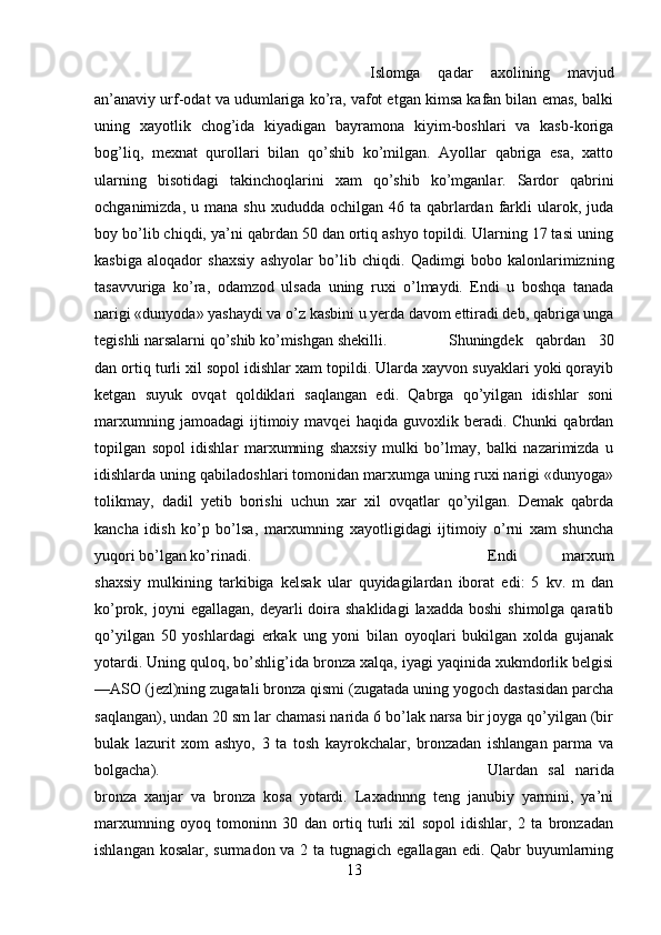 Islomga   qadar   axolining   mavjud
an’anaviy urf-odat va udumlariga ko’ra, vafot etgan kimsa kafan bilan emas, balki
uning   xayotlik   chog’ida   kiyadigan   bayramona   kiyim-boshlari   va   kasb-koriga
bog’liq,   mexnat   qurollari   bilan   qo’shib   ko’milgan.   Ayollar   qabriga   esa,   xatto
ularning   bisotidagi   takinchoqlarini   xam   qo’shib   ko’mganlar.   Sardor   qabrini
ochganimizda,  u mana  shu  xududda  ochilgan 46  ta qabrlardan farkli  ularok, juda
boy bo’lib chiqdi, ya’ni qabrdan 50 dan ortiq ashyo topildi. Ularning 17 tasi uning
kasbiga   aloqador   shaxsiy   ashyolar   bo’lib   chiqdi.   Qadimgi   bobo   kalonlarimizning
tasavvuriga   ko’ra,   odamzod   ulsada   uning   ruxi   o’lmaydi.   Endi   u   boshqa   tanada
narigi «dunyoda» yashaydi va o’z kasbini u yerda davom ettiradi deb, qabriga unga
tegishli narsalarni qo’shib ko’mishgan shekilli. Shuningdek   qabrdan   30
dan ortiq turli xil sopol idishlar xam topildi. Ularda xayvon suyaklari yoki qorayib
ketgan   suyuk   ovqat   qoldiklari   saqlangan   edi.   Qabrga   qo’yilgan   idishlar   soni
marxumning   jamoadagi   ijtimoiy   mavqei   haqida   guvoxlik  beradi.   Chunki   qabrdan
topilgan   sopol   idishlar   marxumning   shaxsiy   mulki   bo’lmay,   balki   nazarimizda   u
idishlarda uning qabiladoshlari tomonidan marxumga uning ruxi narigi «dunyoga»
tolikmay,   dadil   yetib   borishi   uchun   xar   xil   ovqatlar   qo’yilgan.   Demak   qabrda
kancha   idish   ko’p   bo’lsa,   marxumning   xayotligidagi   ijtimoiy   o’rni   xam   shuncha
yuqori bo’lgan ko’rinadi. Endi   marxum
shaxsiy   mulkining   tarkibiga   kelsak   ular   quyidagilardan   iborat   edi:   5   kv.   m   dan
ko’prok, joyni   egallagan,  deyarli  doira shaklidagi  laxadda  boshi  shimolga  qaratib
qo’yilgan   50   yoshlardagi   erkak   ung   yoni   bilan   oyoqlari   bukilgan   xolda   gujanak
yotardi. Uning quloq, bo’shlig’ida bronza xalqa, iyagi yaqinida xukmdorlik belgisi
—ASO (jezl)ning zugatali bronza qismi (zugatada uning yogoch dastasidan parcha
saqlangan), undan 20 sm lar chamasi narida 6 bo’lak narsa bir joyga qo’yilgan (bir
bulak   lazurit   xom   ashyo,   3   ta   tosh   kayrokchalar,   bronzadan   ishlangan   parma   va
bolgacha).       Ulardan   sal   narida
bronza   xanjar   va   bronza   kosa   yotardi.   Laxadnnng   teng   janubiy   yarmini,   ya’ni
marxumning   oyoq   tomoninn   30   dan   ortiq   turli   xil   sopol   idishlar,   2   ta   bronzadan
ishlangan kosalar, surmadon va 2 ta tugnagich egallagan edi. Qabr  buyumlarning
13 