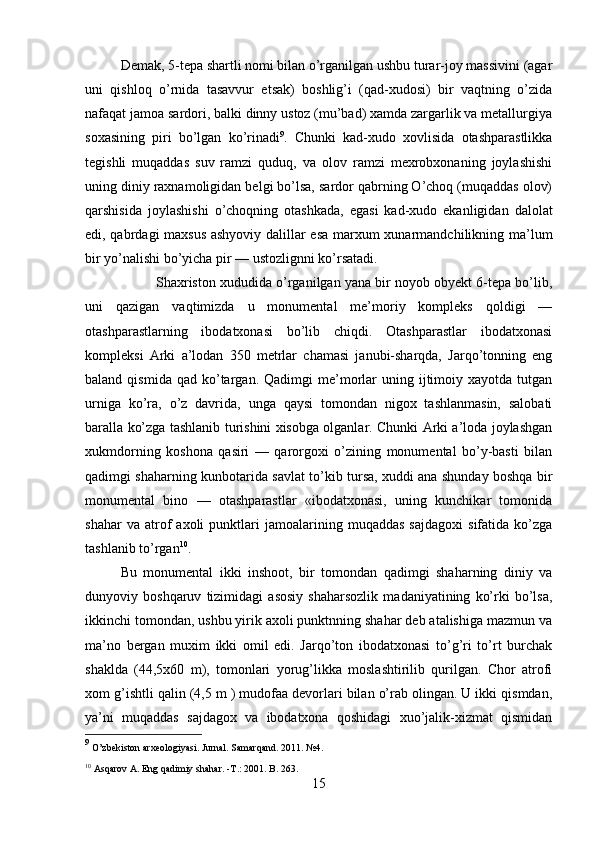 Demak, 5-tepa shartli nomi bilan o’rganilgan ushbu turar-joy massivini (agar
uni   qishloq   o’rnida   tasavvur   etsak)   boshlig’i   (qad-xudosi)   bir   vaqtning   o’zida
nafaqat jamoa sardori, balki dinny ustoz (mu’bad) xamda zargarlik va metallurgiya
soxasining   piri   bo’lgan   ko’rinadi 9
.   Chunki   kad-xudo   xovlisida   otashparastlikka
tegishli   muqaddas   suv   ramzi   quduq,   va   olov   ramzi   mexrobxonaning   joylashishi
uning diniy raxnamoligidan belgi bo’lsa, sardor qabrning O’choq (muqaddas olov)
qarshisida   joylashishi   o’choqning   otashkada,   egasi   kad-xudo   ekanligidan   dalolat
edi, qabrdagi maxsus ashyoviy dalillar esa marxum xunarmandchilikning ma’lum
bir yo’nalishi bo’yicha pir — ustozlignni ko’rsatadi.
Shaxriston xududida o’rganilgan yana bir noyob obyekt 6-tepa bo’lib,
uni   qazigan   vaqtimizda   u   monumental   me’moriy   kompleks   qoldigi   —
otashparastlarning   ibodatxonasi   bo’lib   chiqdi.   Otashparastlar   ibodatxonasi
kompleksi   Arki   a’lodan   350   metrlar   chamasi   janubi-sharqda,   Jarqo’tonning   eng
baland  qismida  qad   ko’targan.  Qadimgi  me’morlar   uning  ijtimoiy  xayotda   tutgan
urniga   ko’ra,   o’z   davrida,   unga   qaysi   tomondan   nigox   tashlanmasin,   salobati
baralla ko’zga tashlanib turishini xisobga olganlar. Chunki Arki a’loda joylashgan
xukmdorning   koshona   qasiri   —   qarorgoxi   o’zining   monumental   bo’y-basti   bilan
qadimgi shaharning kunbotarida savlat to’kib tursa, xuddi ana shunday boshqa bir
monumental   bino   —   otashparastlar   «ibodatxonasi,   uning   kunchikar   tomonida
shahar   va  atrof   axoli   punktlari   jamoalarining   muqaddas   sajdagoxi   sifatida   ko’zga
tashlanib to’rgan 10
.
Bu   monumental   ikki   inshoot,   bir   tomondan   qadimgi   shaharning   diniy   va
dunyoviy   boshqaruv   tizimidagi   asosiy   shaharsozlik   madaniyatining   ko’rki   bo’lsa,
ikkinchi tomondan, ushbu yirik axoli punktnning shahar deb atalishiga mazmun va
ma’no   bergan   muxim   ikki   omil   edi.   Jarqo’ton   ibodatxonasi   to’g’ri   to’rt   burchak
shaklda   (44,5x60   m),   tomonlari   yorug’likka   moslashtirilib   qurilgan.   Chor   atrofi
xom g’ishtli qalin (4,5 m ) mudofaa devorlari bilan o’rab olingan. U ikki qismdan,
ya’ni   muqaddas   sajdagox   va   ibodatxona   qoshidagi   xuo’jalik-xizmat   qismidan
9
 O’zbekiston arxeologiyasi. Jurnal. Samarqand. 2011.  № 4.
10
 Asqarov A. Eng qadimiy shahar. - Т .: 201. B . 263.
15 