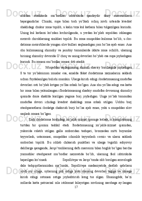 oldidan   otashkada   mu’bodlari   ishtirokida   qandaydir   diniy   marosimlarni
bajargandirlar.   Chunki,   supa   bilan   tosh   yo’lkali   ochiq   xovli   urtasida   kvadrat
shaklidagi chukur xona topilib, u kalin toza kul katlami bilan tulgazilgani kurindn.
Uning   kul   katlami   ko’zdan   kechirilganda,   u   yerdan   ko’plab   sopoldan   ishlangan
mexrob   chiroklarning   siniklari   topildi.   Bu   xona   muqaddas   kulxona   bo’lib,   u   ibo -
datxona mexroblarida yongan olov kullari saqlanadigan jom bo’lsa ajab emas. Ana
shu   kulxonaning   shimoliy   va   janubiy   tomonlarida   ikkita   xona   ochilib,   ularning
birining shimoliy devorida O’choq va uning devorlari bo’ylab esa supa joylashgani
kurindi. Bu xonani mu’ bodlar xonasi deb atadik.
Muqaddas  sajdagoxning shimoli-sharsiy burchagida joylashgan
8   ta   tor   yo’laksimon   xonalar   esa,   amalda   fakat   ibodatxona   xazinalarini   saklash
uchun foydalanilgan bulishi mumkin. Ularga kirish eshigi ibodatxonaning mudofaa
devorlari osti bo’ylab ketgan yo’lka orkali bo’lgan. Ana shu yo’lka adogi esa katta
bir xona bilan yakunlangan.cIbodatxonaning sharkiy mudofaa devorning shi moliy
qismida   doira   shaklda   kurilgan   yagona   burj   joylashgan.   Unga   yo’lak   tomondan
mudofaa   devori   ichidagi   kvadrat   shakldagi   xona   orkali   utilgan.   Ushbu   burj
otashparastlarni   ibodatga chakirish  burji  bo’lsa  ajab  emas,  yoki  u  muqaddas  olov
saqlash xonasi bo’lgan.
Endi ibodatxona koshidagi  xo’jalik-xizmat qismiga kelsak, u kompleksning
turtdan   bir   qismini   tashkil   etadi.   Ibodatxonaning   xo’jalik-xizmat   qismidan,
yukorida   eslatib   utilgan   galla   omboridan   tashqari,   bron zadan   mitti   buyumlar
tayyorlash,   ustaxonasi,   muqaddas   ichimlik   tayyorlash   «sexi»   va   ularni   saklash
omborlari   topildi.   Bu   ishlab   chikarish   punktlari   va   ularga   tegishli   ashyoviy
dalillarga qaraganda, Jarqo’tonlilarning dafn marosimi bilan boglik bo’lgan barcha
yumushlar   otashparast   mu’bodlar   nazoratida   bo’lib,   ularning   faol   ishtirokida
bajarilgan ko’rinadi. Sopollitepa va Jarqo’tonda olib borilgan arxeologik
dala   tadqiqotlarimizdan   ma’lumki,   Sopollitepa   madaniyatida   dastlab   qabrlarni
xovli-joy   ichiga,   uylarning   poli   ostiga   yoki   ularning   devorlari   tagiga   va   xonaga
kirish   eshigi   ostonasi   ostiga   joylashtirish   keng   tus   olgan.   Shuningdek,   ba’zi
xollarda   katta   patriarxal   oila   istikomat   kilayotgan   xovlining   xarobaga   ay-langan
17 