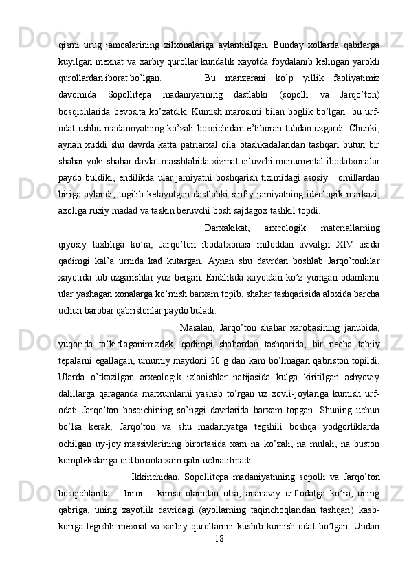 qismi   urug   jamoalarining   xilxonalariga   aylantirilgan.   Bunday   xollarda   qabrlarga
kuyilgan mexnat va xarbiy qurollar kundalik xayotda foydalanib kelingan yarokli
qurollardan iborat bo’lgan. Bu   manzarani   ko’p   yillik   faoliyatimiz
davomida   Sopollitepa   madaniyatining   dastlabki   (sopolli   va   Jarqo’ton)
bosqichlarida   bevosita   ko’zatdik.   Kumish   marosimi   bilan   boglik  bo’lgan    bu  urf-
odat ushbu madannyatning ko’zali  bosqichidan  e’tiboran tubdan uzgardi. Chunki,
aynan   xuddi   shu   davrda   katta   patriarxal   oila   otashkadalaridan   tashqari   butun   bir
shahar yoki shahar davlat masshtabida xizmat qiluvchi monumental ibodatxonalar
paydo  buldiki,   endilikda  ular   jamiyatni   boshqarish   tizimidagi   asosiy       omillardan
biriga   aylandi,   tugilib   kelayotgan   dastlabki   sinfiy   jamiyatning   ideologik   markazi,
axoliga ruxiy madad va taskin beruvchi bosh sajdagox tashkil topdi.
Darxakikat,   arxeologik   materiallarning
qiyosiy   taxliliga   ko’ra,   Jarqo’ton   ibodatxonasi   miloddan   avvalgn   XIV   asrda
qadimgi   kal’a   urnida   kad   kutargan.   Aynan   shu   davrdan   boshlab   Jarqo’tonlilar
xayotida  tub  uzgarishlar   yuz  bergan.  Endilikda  xayotdan   ko’z  yumgan  odamlarni
ular yashagan xonalarga ko’mish barxam topib, shahar tashqarisida aloxida barcha
uchun barobar qabristonlar paydo buladi. 
Masalan,   Jarqo’ton   shahar   xarobasining   janubida,
yuqorida   ta’kidlaganimizdek,   qadimgi   shahardan   tashqarida,   bir   necha   tabiiy
tepalarni egallagan, umumiy maydoni  20 g dan kam bo’lmagan qabriston topildi.
Ularda   o’tkazilgan   arxeologik   izlanishlar   natijasida   kulga   kiritilgan   ashyoviy
dalillarga   qaraganda   marxumlarni   yashab   to’rgan   uz   xovli-joylariga   kumish   urf-
odati   Jarqo’ton   bosqichining   so’nggi   davrlarida   barxam   topgan.   Shuning   uchun
bo’lsa   kerak,   Jarqo’ton   va   shu   madaniyatga   tegshili   boshqa   yodgorliklarda
ochilgan   uy-joy   massivlarining   birortasida   xam   na   ko’zali,   na   mulali,   na   buston
komplekslariga oid bironta xam qabr uchratilmadi.
Ikkinchidan,   Sopollitepa   madaniyatnning   sopolli   va   Jarqo’ton
bosqichlarida       biror       kimsa   olamdan   utsa,   ananaviy   urf-odatga   ko’ra,   uning
qabriga,   uning   xayotlik   davridagi   (ayollarning   taqinchoqlaridan   tashqari)   kasb-
koriga   tegishli   mexnat   va   xarbiy   qurollarnni   kushib   kumish   odat   bo’lgan.   Undan
18 