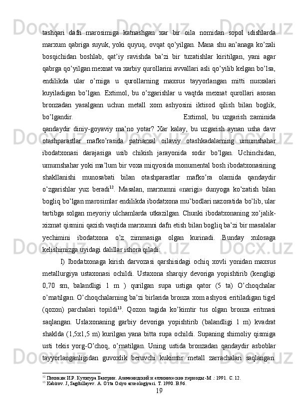 tashqari   dafn   marosimiga   katnashgan   xar   bir   oila   nomidan   sopol   idishlarda
marxum   qabriga suyuk,  yoki   quyuq, ovqat   qo’yilgan.  Mana  shu  an’anaga  ko’zali
bosqichidan   boshlab,   qat’iy   ravishda   ba’zi   bir   tuzatishlar   kiritilgan,   yani   agar
qabrga qo’yilgan mexnat va xarbiy qurollarini avvallari asli qo’yilib kelgan bo’lsa,
endilikda   ular   o’rniga   u   qurollarning   maxsus   tayyorlangan   mitti   nusxalari
kuyiladigan   bo’lgan.   Extimol,   bu   o’zgarishlar   u   vaqtda   mexnat   qurollari   asosan
bronzadan   yasalgann   uchun   metall   xom   ashyosini   iktisod   qilish   bilan   boglik,
bo’lgandir.  Extimol,   bu   uzgarish   zaminida
qandaydir   diniy-goyaviy   ma’no   yotar?   Xar   kalay,   bu   uzgarish   aynan   usha   davr
otashparastlar   mafko’rasida   patriarxal   oilaviy   otashkadalarning   umumshahar
ibodatxonasi   darajasiga   usib   chikish   jarayonida   sodir   bo’lgan.   Uchinchidan,
umumshahar yoki ma’lum bir voxa miqyosida monumental bosh ibodatxonasining
shakllanishi   munosabati   bilan   otashparastlar   mafko’ra   olamida   qandaydir
o’zgarishlar   yuz   beradi 12
.   Masalan,   marxumni   «narigi»   dunyoga   ko’zatish   bilan
bogliq bo’lgan marosimlar endilikda ibodatxona mu’bodlari nazoratida bo’lib, ular
tartibga solgan meyoriy ulchamlarda utkazilgan. Chunki  ibodatxonaning xo’jalik-
xizmat qismini qazish vaqtida marxumni dafn etish bilan bog liq ba’zi bir masalalar
yechimini   ibodatxona   o’z   zimmasiga   olgan   kurinadi.   Bunday   xulosaga
kelishimizga uyidagi dalillar ishora qiladi:
I)   Ibodatxonaga   kirish   darvozasi   qarshisidagi   ochiq   xovli   yonidan   maxsus
metallurgiya   ustaxonasi   ochildi.   Ustaxona   sharqiy   devoriga   yopishtirib   (kengligi
,70   sm,   balandligi   1   m   )   qurilgan   supa   ustiga   qator   (5   ta)   O’choqchalar
o’rnatilgan. O’choqchalarning ba’zi birlarida bronza xom ashyosi eritiladigan tigel
(qozon)   parchalari   topildi 13
.   Qozon   tagida   ko’kimtir   tus   olgan   bronza   eritmasi
saqlangan.   Uslaxonaning   garbiy   devoriga   yopishtirib   (balandligi   1   m)   kvadrat
shaklda   (1,5x1,5  m)   kurilgan  yana   bitta  supa   ochildi.  Supaning  shimoliy   qismiga
usti   tekis   yorg-O’choq,   o’rnatilgan.   Uning   ustida   bronzadan   qandaydir   asboblar
tayyorlanganligidan   guvoxlik   beruvchi   kukimtir   metall   zarrachalari   saqlangan.
12
 Пичикян И.Р. Культура Бактрии. Ахеменидский и еллинические периоды -М .: 1991.  C. 12.
13
 Kabirov. J, Sagdullayev. A. O’rta Osiyo arxeologiyasi. T. 1990. B.96.
19 