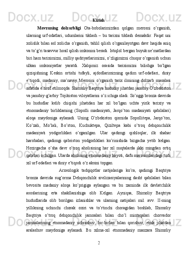 Kirish
Mavzuning   dolzarbligi   Ota-bobolarimizdan   qolgan   merosni   o’rganish,
ularning   urf-odatlari,   udumlarini   tiklash   –   bu   tarixni   tiklash   demakdir.   Faqat   uni
xolislik bilan  asl  xolicha  o’rganish,  tahlil  qilish  o’rganilayotgan  davr  haqida  aniq
va to’g’ri tasavvur hosil qilish imkonini beradi. Istiqlol bergan buyuk ne’matlardan
biri ham tariximizni, milliy qadriyatlarimizni, o’zligimizni chuqur o’rganish uchun
ulkan   imkoniyatlar   yaratdi.   Xalqimiz   orasida   tariximizni   bilishga   bo’lgan
qiziqishning   Keskin   ortishi   tufayli,   ajdodlarimizning   qadim   urf-odatlari,   diniy
e’tiqodi,   madaniy,   ma’naviy   Merosini   o’rganish   tarix   ilmining   dolzarb   masalasi
sifatida e’tirof etilmoqda. Shimoliy Baqtriya hududiy jihatdan janubiy O’zbekiston
va janubiy-g’arbiy Tojikiston viloyatlarini o’z ichiga oladi. So’nggi bronza davrida
bu   hududlar   kelib   chiqishi   jihatidan   har   xil   bo’lgan   uchta   yirik   tarixiy   va
etnomadaniy   birliklarning   (Sopolli   madaniyati,   Jarqo’ton   madaniyati   qabilalari)
aloqa   maydoniga   aylanadi.   Uning   O’zbekiston   qismida   Sopollitepa,   Jarqo’ton,
Ko’zali,   Mo’lali,   Bo’ston,   Kuchuktepa,   Qiziltepa   kabi   o’troq   dehqonchilik
madaniyati   yodgorliklari   o’rganilgan.   Ular   qadimgi   qishloqlar,   ilk   shahar
harobalari,   qadimgi   qabriston   yodgorliklari   ko’rinishida   bizgacha   yetib   kelgan.
Hozirgacha   o’sha   davr   o’troq   aholisining   har   xil   nuqtalarda   ikki   mingdan   ortiq
qabrlari ochilgan. Ularda aholining etnomadaniy hayoti, dafn marosimlaridagi turli
xil urf-odatlari va diniy e’tiqodi o’z aksini topgan.
Arxeologik   tadqiqotlar   natijalariga   ko’ra,   qadimgi   Baqtriya
bronza   davrida   sug’orma   Dehqonchilik   sivilizasiyalarining   dasht   qabilalari   bilan
bevosita   madaniy   aloqa   ko’prigiga   aylangan   va   bu   zaminda   ilk   davlatchilik
asoslarining   erta   shakllanishiga   olib   Kelgan.   Ayniqsa,   Shimoliy   Baqtriya
hududlarida   olib   borilgan   izlanishlar   va   ularning   natijalari   mil.   avv.   II-ming
yillikning   uchinchi   chorak   oxiri   va   to’rtinchi   choragidan   boshlab,   Shimoliy
Baqtriya   o’troq   dehqonchilik   jamoalari   bilan   cho’l   mintaqalari   chorvador
jamoalarining   etnomadaniy   uchrashuv,   bir-birlari   bilan   qorishuv,   etnik   jihatdan
aralashuv   maydoniga   aylanadi.   Bu   xilma-xil   etnomadaniy   manzara   Shimoliy
2 