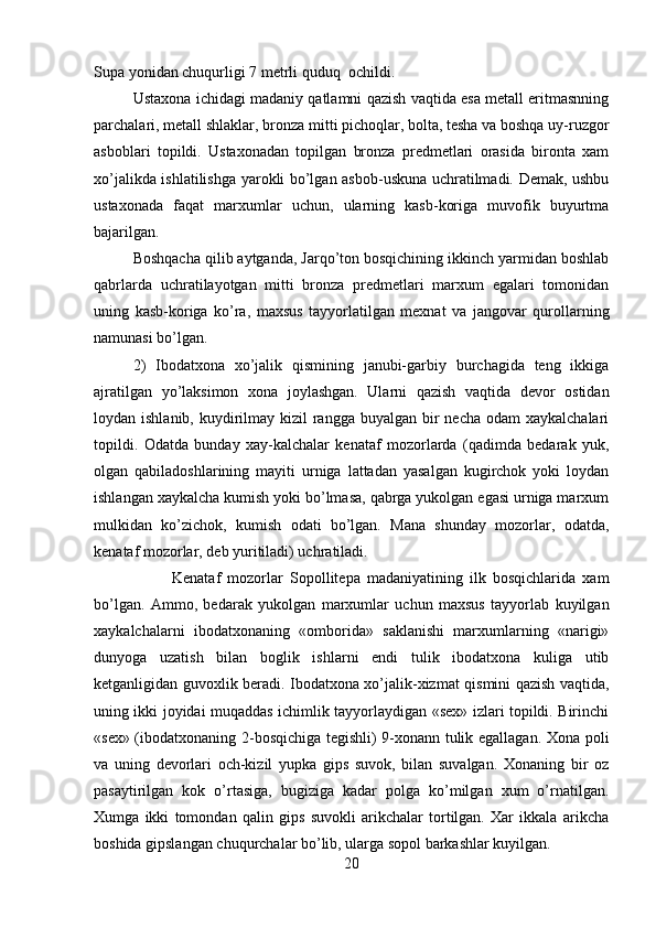 Supa yonidan chuqurligi 7 metrli quduq  ochildi.
Ustaxona ichidagi madaniy qatlamni qazish vaqtida esa metall eritmasnning
parchalari, metall shlaklar, bron za mitti pichoqlar, bolta, tesha va boshqa uy-ruzgor
asboblari   topildi.   Ustaxonadan   topilgan   bronza   predmetlari   orasida   bironta   xam
xo’jalikda ishlatilishga yarokli bo’lgan asbob-uskuna uchratilmadi. Demak, ushbu
ustaxonada   faqat   marxumlar   uchun,   ularning   kasb-koriga   muvofik   buyurtma
bajarilgan. 
Boshqacha qilib aytganda, Jarqo’ton bosqichining ikkinch yarmidan boshlab
qabrlarda   uchratilayotgan   mitti   bronza   predmetlari   marxum   egalari   tomonidan
uning   kasb-koriga   ko’ra,   maxsus   tayyorlatilgan   mexnat   va   jangovar   qurollarning
namunasi bo’lgan.
2)   Ibodatxona   xo’jalik   qismining   janubi-garbiy   burchagida   teng   ikkiga
ajratilgan   yo’laksimon   xona   joylashgan.   Ularni   qazish   vaqtida   devor   ostidan
loydan ishlanib, kuydirilmay kizil  rangga  buyalgan bir  necha  odam  xaykalchalari
topildi.   Odatda   bunday   xay-kalchalar   kenataf   mozorlarda   (qadimda   bedarak   yuk,
olgan   qabiladoshlarining   mayiti   urniga   lattadan   yasalgan   kugirchok   yoki   loydan
ishlangan xaykalcha kumish yoki bo’lmasa, qabrga yukolgan egasi urniga marxum
mulkidan   ko’zichok,   kumish   odati   bo’lgan.   Mana   shunday   mozorlar,   odatda,
kenataf mozorlar, deb yuritiladi) uchratiladi. 
Kenataf   mozorlar   Sopollitepa   madaniyatining   ilk   bosqichlarida   xam
bo’lgan.   Ammo,   bedarak   yukolgan   marxumlar   uchun   maxsus   tayyorlab   kuyilgan
xaykalchalarni   ibodatxonaning   «omborida»   saklanishi   marxumlarning   «narigi»
dunyoga   uzatish   bilan   boglik   ishlarni   endi   tulik   ibodatxona   kuliga   utib
ketganligidan guvoxlik beradi. Ibodatxona xo’jalik-xizmat qismini qazish vaqtida,
uning ikki joyidai muqaddas ichimlik tayyorlaydigan «sex» izlari topildi. Birinchi
«sex» (ibodatxonaning 2-bosqichiga tegishli) 9-xonann tulik egallagan. Xona poli
va   uning   devorlari   och-kizil   yupka   gips   suvok,   bilan   suvalgan.   Xonaning   bir   oz
pasaytirilgan   kok   o’rtasiga,   bugiziga   kadar   polga   ko’milgan   xum   o’rnatilgan.
Xumga   ikki   tomondan   qalin   gips   suvokli   arikchalar   tortilgan.   Xar   ikkala   arikcha
boshida gipslangan chuqurchalar bo’lib, ularga sopol barkashlar kuyilgan. 
20 