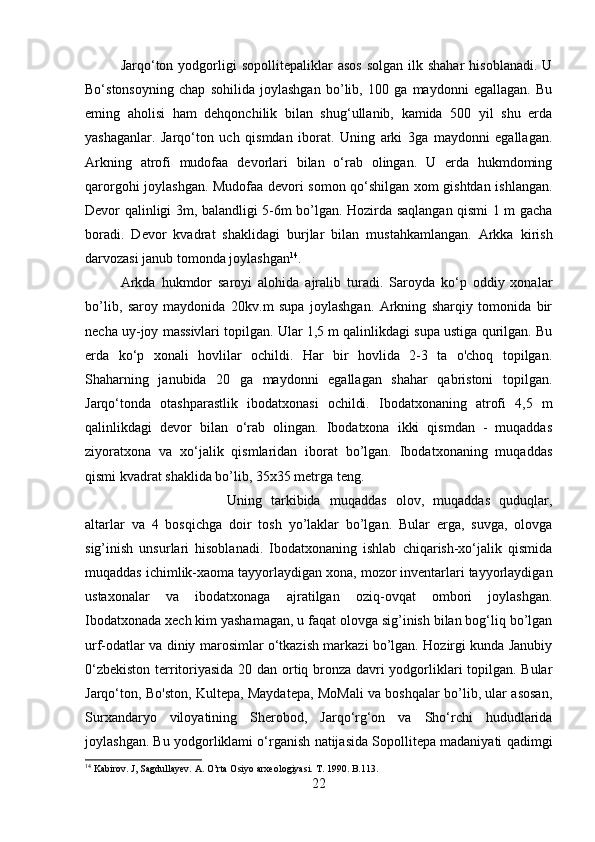 Jarqo‘ton  yodgorligi   sopollitepaliklar   asos  solgan   ilk  shahar   hisoblanadi.  U
Bo‘stonsoyning   chap   sohilida   joylashgan   bo’lib,   10   ga   maydonni   egallagan.   Bu
eming   aholisi   ham   dehqonchilik   bilan   shug‘ullanib,   kamida   50   yil   shu   erda
yashaganlar.   Jarqo‘ton   uch   qismdan   iborat.   Uning   arki   3ga   maydonni   egallagan.
Arkning   atrofi   mudofaa   devorlari   bilan   o‘rab   olingan.   U   erda   hukmdoming
qarorgohi joylashgan. Mudofaa devori somon qo‘shilgan xom gishtdan ishlangan.
Devor qalinligi 3m, balandligi 5-6m bo’lgan. Hozirda saqlangan qismi 1 m gacha
boradi.   Devor   kvadrat   shaklidagi   burjlar   bilan   mustahkamlangan.   Arkka   kirish
darvozasi janub tomonda joylashgan 14
. 
Arkda   hukmdor   saroyi   alohida   ajralib   turadi.   Saroyda   ko‘p   oddiy   xonalar
bo’lib,   saroy   maydonida   20kv.m   supa   joylashgan.   Arkning   sharqiy   tomonida   bir
necha uy-joy massivlari topilgan. Ular 1,5 m qalinlikdagi supa ustiga qurilgan. Bu
erda   ko‘p   xonali   hovlilar   ochildi.   Har   bir   hovlida   2-3   ta   o'choq   topilgan.
Shaharning   janubida   20   ga   maydonni   egallagan   shahar   qabristoni   topilgan.
Jarqo‘tonda   otashparastlik   ibodatxonasi   ochildi.   Ibodatxonaning   atrofi   4,5   m
qalinlikdagi   devor   bilan   o‘rab   olingan.   Ibodatxona   ikki   qismdan   -   muqaddas
ziyoratxona   va   xo‘jalik   qismlaridan   iborat   bo’lgan.   Ibodatxonaning   muqaddas
qismi kvadrat shaklida bo’lib, 35x35 metrga teng. 
Uning   tarkibida   muqaddas   olov,   muqaddas   quduqlar,
altarlar   va   4   bosqichga   doir   tosh   yo’laklar   bo’lgan.   Bular   erga,   suvga,   olovga
sig’inish   unsurlari   hisoblanadi.   Ibodatxonaning   ishlab   chiqarish-xo‘jalik   qismida
muqaddas ichimlik-xaoma tayyorlaydigan xona, mozor inventarlari tayyorlaydigan
ustaxonalar   va   ibodatxonaga   ajratilgan   oziq-ovqat   ombori   joylashgan.
Ibodatxonada xech kim yashamagan, u faqat olovga sig’inish bilan bog‘liq bo’lgan
urf-odatlar va diniy marosimlar o‘tkazish markazi bo’lgan. Hozirgi kunda Janubiy
0‘zbekiston territoriyasida 20 dan ortiq bronza davri yodgorliklari topilgan. Bular
Jarqo‘ton, Bo'ston, Kultepa, Maydatepa, MoMali va boshqalar bo’lib, ular asosan,
Surxandaryo   viloyatining   Sherobod,   Jarqo‘rg‘on   va   Sho‘rchi   hududlarida
joylashgan. Bu yodgorliklami o‘rganish natijasida Sopollitepa madaniyati qadimgi
14
 Kabirov. J, Sagdullayev. A. O’rta Osiyo arxeologiyasi. T. 1990. B.113.
22 