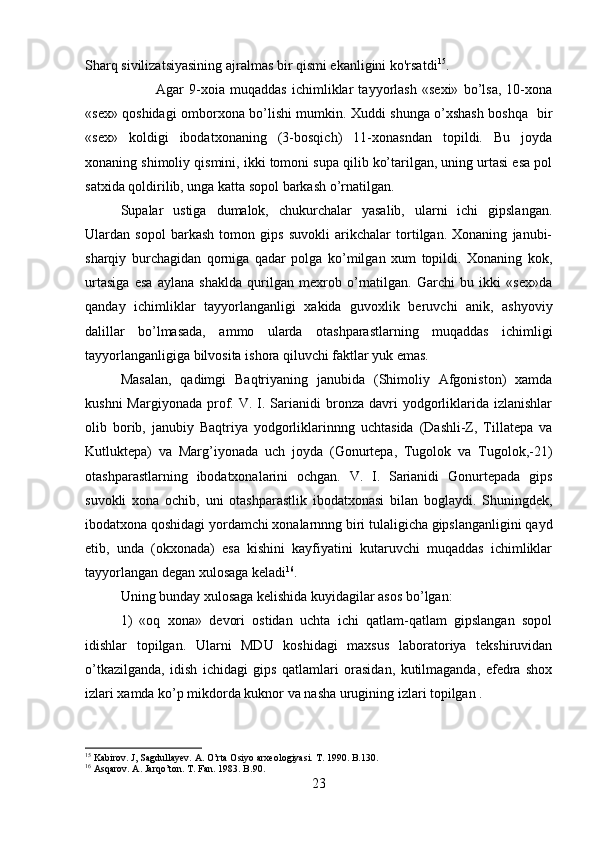 Sharq sivilizatsiyasining ajralmas bir qismi ekanligini ko'rsatdi 15
.
Agar   9-xoia   muqaddas   ichimliklar   tayyorlash   «sexi»   bo’lsa,   10-xona
«sex» qoshidagi omborxona bo’lishi mumkin. Xuddi shunga o’xshash boshqa   bir
«sex»   koldigi   ibodatxonaning   (3-bosqich)   11-xonasndan   topildi.   Bu   joyda
xonaning shimoliy qismini, ikki tomoni supa qilib ko’tarilgan, uning urtasi esa pol
satxida qoldirilib, unga katta sopol barkash o’rnatilgan. 
Supalar   ustiga   dumalok,   chukurchalar   yasalib,   ularni   ichi   gipslangan.
Ulardan   sopol   barkash   tomon   gips   suvokli   arikchalar   tortilgan.   Xonaning   janubi-
sharqiy   burchagidan   qorniga   qadar   polga   ko’milgan   xum   topildi.   Xonaning   kok,
urtasiga   esa   aylana   shaklda   qurilgan   mexrob   o’rnatilgan.   Garchi   bu   ikki   «sex»da
qanday   ichimliklar   tayyorlanganligi   xakida   guvoxlik   beruvchi   anik,   ashyoviy
dalillar   bo’lmasada,   ammo   ularda   otashparastlarning   muqaddas   ichimligi
tayyorlanganligiga bilvosita ishora qiluvchi faktlar yuk emas. 
Masalan,   qadimgi   Baqtriyaning   janubida   (Shimoliy   Afgoniston)   xamda
kushn i   Margiyonada  prof.  V.  I.  Sarianidi   bronza  davri  yodgorliklarida  izlanishlar
olib   borib,   janubiy   Baqtriya   yodgorliklarinnng   uchtasida   (Dashli-Z,   Tillatepa   va
Kutluktepa)   va   Marg’iyonada   uch   joyda   (Gonurtepa,   Tugolok   va   Tugolok,-21)
otashparastlarning   ibodatxonalarini   ochgan.   V.   I.   Sarianidi   Gonurtepada   gips
suvokli   xona   ochib,   uni   otashparastlik   ibodatxonasi   bilan   boglaydi.   Shuningdek,
ibodatxona qoshidagi yordamchi xonalarnnng biri tulaligicha gipslanganligini qayd
etib,   unda   (okxonada)   esa   kishini   kayfiyatini   kutaruvchi   muqaddas   ichimliklar
tayyorlangan degan xulosaga keladi 16
. 
Uning bunday xulosaga kelishida kuyidagilar asos bo’lgan: 
1)   «oq   xona»   devori   ostidan   uchta   ichi   qatlam-qatlam   gipslangan   sopol
idishlar   topilgan.   Ularni   MDU   koshidagi   maxsus   laboratoriya   tekshiruvidan
o’tkazilganda,   idish   ichidagi   gips   qatlamlari   orasidan,   kutilmaganda,   efedra   shox
izlari xamda ko’p mikdorda kuknor va nasha urugining izlari topilgan .
15
 Kabirov. J, Sagdullayev. A. O’rta Osiyo arxeologiyasi. T. 1990. B.130.
16
 Asqarov. A. Jarqo’ton. T. Fan. 1983. B.90.
23 