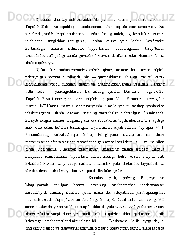 2)   Xuddi   shunday   «ok   xona»lar   Margiyona   voxasining   bosh   ibodatxonasi
Tugolok-21da       va   «qishloq,       ibodatxonasi»   Tugoloq-1da   xam   uchragiladi.   Bu
xonalarda, xuddi Jarqo’ton ibodatxonasida uchatilganidek, tagi teshik konussimon
idish-sopol   suzgichlar   topilganki,   ulardan   xauma   yoki   kishini   kayfiyatini
ko’taradigan   maxsus   nchimnik   tayyorlashda   foydalanganlar.   Jarqo’tonda
uzumchnlik   bo’lganligi   xatida   guvoxlik   beruvchi   dalillarni   eslar   ekanmiz,   bo’sa
shubxa qolmaydi. 
3) Jarqo’ton ibodatxonasnning xo’jalik qismi, umuman Jarqo’tonda ko’plab
uchraydigan   mexnat   qurollaridai   biri   —   qumtoshlardai   ishlangai   xar   xil   katta-
kichiklikdagi   yorgO’choqlaru   granit   va   chakmokdoshlardan   yasalgan   ularning
ustki   toshi   —   yanchgichlardir.   Bu   xildagi   qurollar   Dashtli-3,   Tugolok-21,
Tugolok,-2   va   Gonurtepada   xam   ko’plab   topilgan.   V.   I.   Sarianidi   ularning   bir
qismini   MDUnnng   maxsus   laboratoriyasida   bino-kulyar   mikroskop   yordamida
tekshirtirganda,   ularda   kuknor   urugining   zarrachalari   uchratilgan.   Shuningdek,
korayib   ketgan   kuknor   urugining   uzi   esa   ibodatxona   topilmalaridan   biri,   sprtiga
anik   kilib   odam   ko’zlari   tushirilgan   naychasimon   suyak   ichidan   topilgan.   V.   I.
Sarianidnning   ko’zatuvlariga   ko’ra,   Marg’iyona   otashparastlarini   diniy
marosimlarida efedra yogidan tayyorlanadigan muqaddas ichimlik — xauma bilan
birga   (hozirgacha   Hindiston   zardushtlari   uzlarining   xauma   tipidagi   maxsus
muqaddas   ichimliklarini   tayyorlash   uchun   Eronga   kelib,   efedra   moyini   olib
ketadilar)   kuknor   va   yovvoyi   nashadan   ichimlik   yoki   chekimlik   tayyorlash   va
ulardan diniy e’tikod meyorlari dara-jasida foydalanganlar.
Shunday   qilib,   qadimgi   Baqtriya   va
Marg’iyonada   to pilgan   bronza   davrining   otashparastlar   ibodatxonalari
zardushtiylik   dinining   ildizlari   aynan   mana   shu   viloyatlarda   yaratilganligidan
guvoxlik beradi. Tugri, ba’zi  bir  farazlarga ko’ra,  Zardusht  miloddan avvalgi  VII
asrning ikkinchi yarmi va VI asrning boshlarida yoki undan avval yashagan tarixiy
shaxs   sifatida   yangi   dinni   yaratmadi,   balki   u   qabiladoshlari   qadimdan   topinib
kelayotgan otashparastlar dinini islox qildi. Boshqacha   kilib   aytganda,   u
eski diniy e’tikod va tasavvurlar tizimiga o’zgarib borayotgan zamon talabi asosida
24 