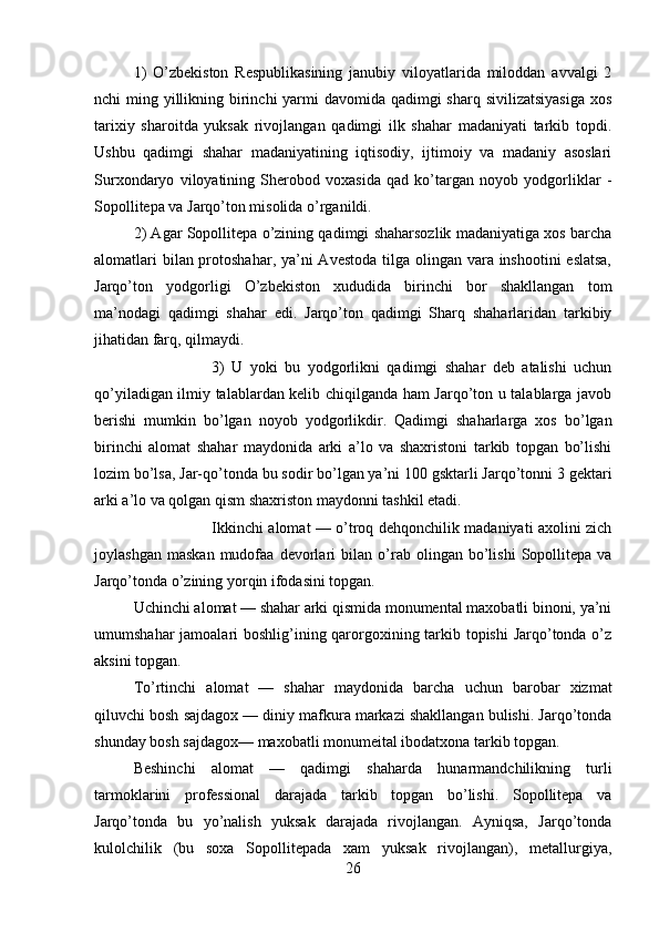 1)   O’zbekiston   Respublikasining   janubiy   viloyatlarida   miloddan   avvalgi   2
nchi ming yillikning birinchi  yarmi  davomida qadimgi  sharq sivilizatsiyasiga  xos
tarixiy   sharoitda   yuksak   rivojlangan   qadimgi   ilk   shahar   madaniyati   tarkib   topdi.
Ushbu   qadimgi   shahar   madaniyatining   iqtisodiy,   ijtimoiy   va   madaniy   asoslari
Surxondaryo   viloyatining   Sherobod   voxasida   qad   ko’targan   noyob   yodgorliklar   -
Sopollitepa va Jarqo’ton misolida o’rganildi.
2) Agar Sopollitepa o’zining qadimgi shaharsozlik madaniyatiga xos barcha
alomatlari  bilan protoshahar, ya’ni Avestoda tilga olingan vara inshootini eslatsa,
Jarqo’ton   yodgorligi   O’zbekiston   xududida   birinchi   bor   shakllangan   tom
ma’nodagi   qadimgi   shahar   edi.   Jarqo’ton   qadimgi   Sharq   shaharlaridan   tarkibiy
jihatidan farq, qilmaydi.
3)   U   yoki   bu   yodgorlikni   qadimgi   shahar   deb   atalishi   uchun
qo’yiladigan ilmiy talablardan kelib chiqilganda ham Jarqo’ton u talablarga javob
berishi   mum kin   bo’lgan   noyob   yodgorlikdir.   Qadimgi   shaharlarga   xos   bo’lgan
birinchi   alomat   shahar   maydonida   arki   a’lo   va   shaxristoni   tarkib   topgan   bo’lishi
lozim bo’lsa, Jar-qo’tonda bu sodir bo’lgan ya’ni 10 gsktarli Jarqo’tonni 3 gektari
arki a’lo va qolgan qism shaxriston maydonni tashkil etadi.
Ikkinchi alomat — o’troq dehqonchilik madaniyati axolini zich
joylashgan   maskan   mudofaa   devorlari   bi lan  o’rab  olingan   bo’lishi   Sopollitepa  va
Jarqo’tonda o’zining yorqin ifodasini topgan.
Uchinchi alomat — shahar arki qismida monumental maxobatli binoni, ya’ni
umumshahar  jamoalari boshlig’ining qarorgoxining tarkib topishi  Jarqo’tonda o’z
aksini topgan.
To’rtinchi   alomat   —   shahar   maydonida   barcha   uchun   barobar   xizmat
qiluvchi bosh sajdagox — diniy mafkura markazi shakllangan bulishi. Jarqo’tonda
shunday bosh sajdagox— maxobatli monumeital ibodatxona tar kib topgan.
Beshinchi   alomat   —   qadimgi   shaharda   hunarmandchilikning   turli
tarmoklarini   professional   darajada   tarkib   topgan   bo’lishi.   Sopollitepa   va
Jarqo’tonda   bu   yo’nalish   yuksak   darajada   rivojlangan.   Ayniqsa,   Jarqo’tonda
kulolchilik   (bu   soxa   Sopollitepada   xam   yuksak   rivojlangan),   metallurgiya,
26 