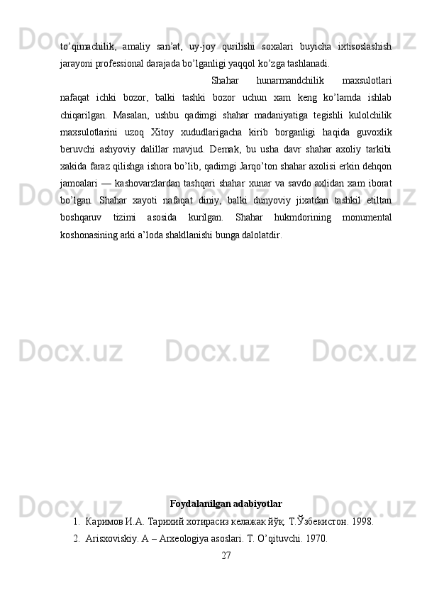 to’qimachilik,   amaliy   san’at,   uy-joy   qurilishi   soxalari   buyicha   ixtisoslashish
jarayoni professional darajada bo’lganligi yaqqol ko’zga tashlanadi.
Shahar   hunarmandchilik   maxsulotlari
nafaqat   ichki   bozor,   balki   tashki   bozor   uchun   xam   keng   ko’lamda   ishlab
chiqarilgan.   Masalan,   ushbu   qadimgi   shahar   madaniyatiga   tegishli   kulolchilik
maxsulotlarini   uzoq   Xitoy   xududlarigacha   kirib   borganligi   haqida   guvoxlik
beruvchi   ashyoviy   dalillar   mavjud.   Demak,   bu   usha   davr   shahar   axoliy   tarkibi
xakida faraz qilishga ishora bo’lib, qadimgi Jarqo’ton shahar axolisi erkin dehqon
jamoalari   —   kashovarzlardan   tashqari   shahar   xunar   va   savdo   axlidan   xam   iborat
bo’lgan.   Shahar   xayoti   nafaqat   diniy,   balki   dunyoviy   jixatdan   tashkil   etiltan
boshqaruv   tizimi   asosida   kurilgan.   Shahar   hukmdorining   monumental
koshonasining arki a’loda shakllanishi bunga dalolatdir.
Foydalanilgan adabiyotlar
1. Каримов И.А. Тарихий хотирасиз келажак йўқ.  T. Ўзбекистон. 199 8 .
2. Arisxoviskiy. A – Arxeologiya asoslari. T. O’qituvchi. 1970.
27 