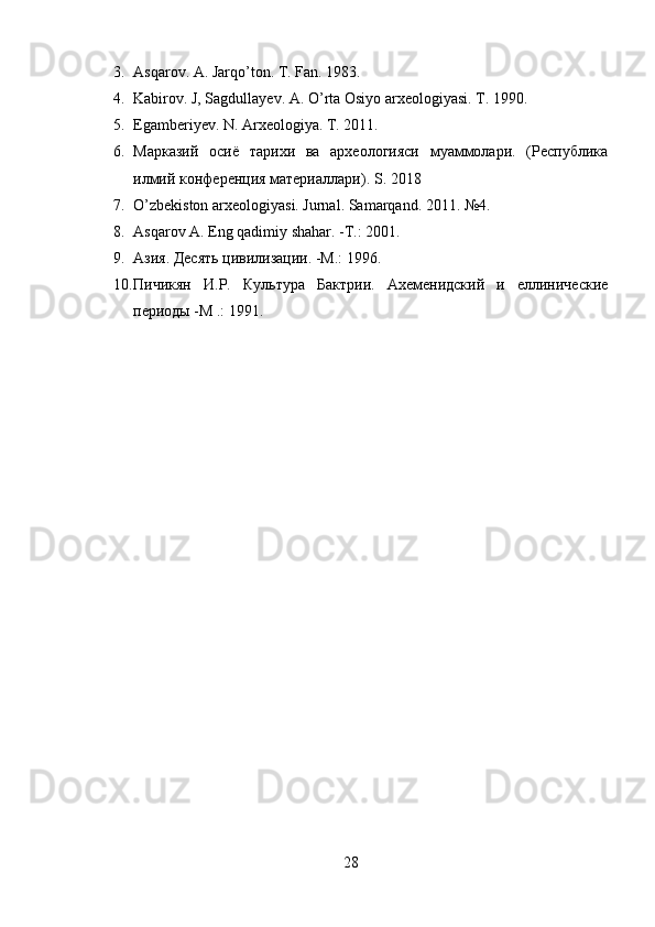 3. Asqarov. A. Jarqo’ton. T. Fan. 1983.
4. Kabirov. J, Sagdullayev. A. O’rta Osiyo arxeologiyasi. T. 1990.
5. Egamberiyev. N. Arxeologiya. T. 2011.
6. M арказий   осиё   тарихи   ва   археологияси   муаммолари.   (Республика
илмий конференция материаллари).  S . 201 8
7. O’zbekiston arxeologiyasi. Jurnal. Samarqand. 2011.  № 4.
8. Asqarov A. Eng qadimiy shahar. - Т .: 201.
9. Азия. Десять цивилизации. -М.: 1996.
10. Пичикян   И.Р.   Культура   Бактрии.   Ахеменидский   и   еллинические
периоды -М .: 1991.
28 