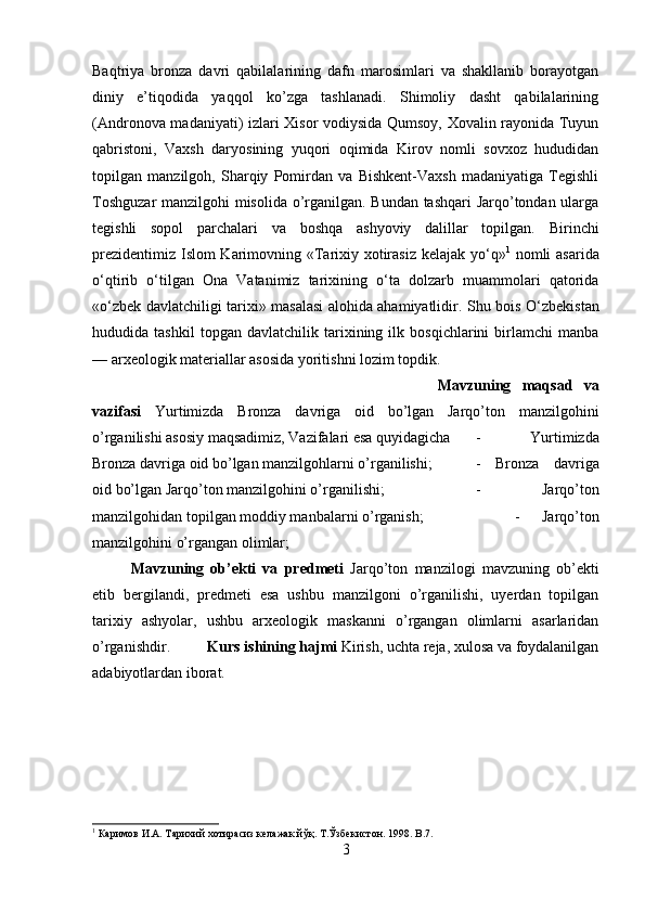 Baqtriya   bronza   davri   qabilalarining   dafn   marosimlari   va   shakllanib   borayotgan
diniy   e’tiqodida   yaqqol   ko’zga   tashlanadi.   Shimoliy   dasht   qabilalarining
(Andronova madaniyati) izlari Xisor vodiysida Qumsoy, Xovalin rayonida Tuyun
qabristoni,   Vaxsh   daryosining   yuqori   oqimida   Kirov   nomli   sovxoz   hududidan
topilgan   manzilgoh,   Sharqiy   Pomirdan   va   Bishkent-Vaxsh   madaniyatiga   Tegishli
Toshguzar  manzilgohi misolida o’rganilgan. Bundan tashqari  Jarqo’tondan ularga
tegishli   sopol   parchalari   va   boshqa   ashyoviy   dalillar   topilgan.   Birinchi
prezidentimiz   Islom Karimovning «Tarixiy xotirasiz kelajak y о ‘q» 1
  nomli asarida
о ‘qtirib   о ‘tilgan   Ona   Vatanimiz   tarixining   о ‘ta   dolzarb   muammolari   qatorida
« о ‘zbek davlatchiligi tarixi» masalasi alohida ahamiyatlidir. Shu bois   О ‘zbekistan
hududida   tashkil   topgan   davlatchilik   tarixining   ilk   bosqichlarini   birlamchi   manba
— arxeologik materiallar asosida yoritishni lozim topdik.
Mavzuning   maqsad   va
vazifasi   Yurtimizda   Bronza   davriga   oid   bo’lgan   Jarqo’ton   manzilgohini
o’rganilishi asosiy maqsadimiz, Vazifalari esa quyidagicha -   Yurtimizda
Bronza davriga oid bo’lgan manzilgohlarni o’rganilishi;  -   Bronza   davriga
oid bo’lgan Jarqo’ton manzilgohini o’rganilishi;  -   Jarqo’ton
manzilgohidan topilgan moddiy manbalarni o’rganish;  -   Jarqo’ton
manzilgohini o’rgangan olimlar;
Mavzuning   ob’ekti   va   predmeti   Jarqo’ton   manzilogi   mavzuning   ob’ekti
etib   bergilandi,   predmeti   esa   ushbu   manzilgoni   o’rganilishi,   uyerdan   topilgan
tarixiy   ashyolar,   ushbu   arxeologik   maskanni   o’rgangan   olimlarni   asarlaridan
o’rganishdir. Kurs ishining hajmi  Kirish, uchta reja, xulosa va foydalanilgan
adabiyotlardan iborat.
1
 Каримов И.А. Тарихий хотирасиз келажак йўқ.  T. Ўзбекистон . 1998. B.7.
3 