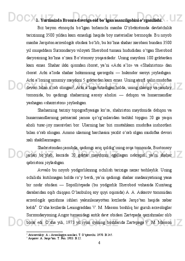 1 . Yurtimizda Bronza davriga oid bo’lgan manzilgohini o’rganilishi.
Biz   bayon   etmoqchi   b о ‘lgan   birlamchi   manba   О ‘zbekistonda   davlatchilik
tarixinnng 350 yildan kam emasligi haqida boy materiallar bermoqda. Bu noyob
manba Jarquton arxeologik obidasi b о ‘lib, bu ko’hna shahar xarobasi bundan 350
yil muqaddam Surxondaryo viloyati Sherobod tumani hududidan   о ‘tgan Sherobod
daryosining k о ‘hna   о ‘zani B о ‘stonsoy yoqasidadir. Uning maydoni 10 gektardan
kam   emas.   Shahar   ikki   qismdan   iborat,   ya’ni   «Arki   a’lo»   va   «Shahriston»   dan
iborat.   Arki   a’loda   shahar   hokimining   qarorgohi   —   hukmdor   saroyi   joylashgan.
Arki a’loning umumiy maydoni 5 gektardan kam emas. Uning atrofi qalin mudofaa
devori bilan   о ‘rab olingan 2
. Arki a’loga tutashgan holda, uning sharqiy va janubiy
tomonida,   bu   qadimgi   shaharning   asosiy   aholisi   —   dehqon   va   hunarmandlar
yashagan «shaxriston» joylashgan.
Shaharning   tarixiy   topografiyasiga   k о ‘ra,   shahriston   maydonida   dehqon   va
hunarmandlarning   patriarxal   jamoa   q о ‘rg‘onlaridan   tashkil   topgan   20   ga   yaqin
aholi   turar-joy   massivlari   bor.   Ularning   har   biri   mustahkam   mudofaa   inshootlari
bilan   о ‘rab olingan. Ammo ularning barchasini yaxlit   о ‘rab olgan mudofaa devori
xali shakllanmagan.
Shahristondan janubda, qadimgi ariq qoldig‘ining orqa tomonida, Bustonsoy
jarlari   b о ‘ylab,   kamida   20   gektar   maydonni   egallagan   nekrapol,   ya’ni   shahar
qabristoni joylashgan.
Avvalo   bu   noyob   yodgorliknnng   ochilish   tarixiga   nazar   tashlaylik.   Uning
ochilishi  kutilmagan  holda  r о ‘y  berdi,  ya’ni   qadimgi   shahar  madaniyatining  yana
bir   nodir   obidasi   —   Sopollitepada   (bu   yodgorlik   Sherobod   vohasida   Kuxitang
daralaridan oqib chiqqan   О ‘lanbuloq soy quyi oqimida) A. A. Askarov tomonidan
arxeologik   qazishma   ishlari   yakunlanayottan   kezlarda   Jarq о ‘tan   haqida   xabar
keldi 3
.   О ‘sha kezlarda Leningraddan V. M. Masson  boshliq bir guruh arxeologlar
Surxondaryoning Angor tumanidagi antik davr obidasi Zartepada qazishmalar olib
borar   edi.   О ‘sha   yili,   1973   yil   iyun   oyining   boshlarida   Zartepaga   V.   M.   Masson
2
 Arisxoviskiy. A – Arxeologiya asoslari. T. O’qituvchi. 1970. B.145.
3
 Asqarov. A. Jarqo’ton. T. Fan. 1983. B.12.
4 