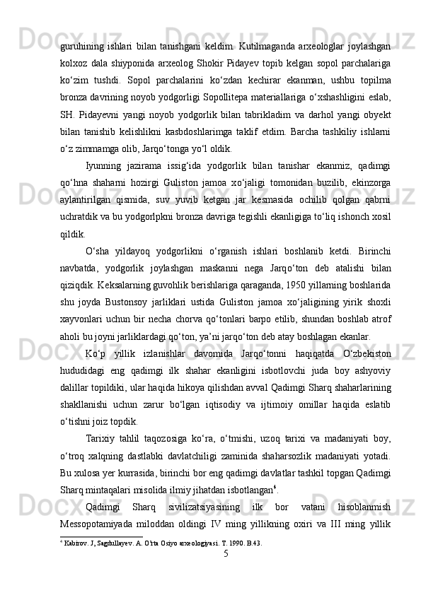 guruhining   ishlari   bilan   tanishgani   keldim.   Kutilmaganda   arxeologlar   joylashgan
kolxoz   dala   shiyponida   arxeolog   Shokir   Pidayev   topib   kelgan   sopol   parchalariga
k о ‘zim   tushdi.   Sopol   parchalarini   k о ‘zdan   kechirar   ekanman,   ushbu   topilma
bronza davrining noyob yodgorligi Sopollitepa materiallariga  о ‘xshashligini eslab,
SH.   Pidayevni   yangi   noyob   yodgorlik   bilan   tabrikladim   va   darhol   yangi   obyekt
bilan   tanishib   kelishlikni   kasbdoshlarimga   taklif   etdim.   Barcha   tashkiliy   ishlarni
о ‘z zimmamga olib, Jarq о ‘tonga y о ‘l oldik.
Iyunning   jazirama   issig‘ida   yodgorlik   bilan   tanishar   ekanmiz,   qadimgi
q о ‘hna   shaharni   hozirgi   Guliston   jamoa   x о ‘jaligi   tomonidan   buzilib,   ekinzorga
aylantirilgan   qismida,   suv   yuvib   ketgan   jar   kesmasida   ochilib   qolgan   qabrni
uchratdik va bu yodgorlpkni bronza davriga tegishli ekanligiga t о ‘liq ishonch xosil
qildik.
О ‘sha   yildayoq   yodgorlikni   о ‘rganish   ishlari   boshlanib   ketdi.   Birinchi
navbatda,   yodgorlik   joylashgan   maskanni   nega   Jarq о ‘ton   deb   atalishi   bilan
qiziqdik. Keksalarning guvohlik berishlariga qaraganda, 1950 yillarning boshlarida
shu   joyda   Bustonsoy   jarliklari   ustida   Guliston   jamoa   x о ‘jaligining   yirik   shoxli
xayvonlari   uchun   bir   necha   chorva   q о ‘tonlari   barpo   etilib,   shundan   boshlab   atrof
aholi bu joyni jarliklardagi q о ‘ton, ya’ni jarq о ‘ton deb atay boshlagan ekanlar.
K о ‘p   yillik   izlanishlar   davomida   Jarq о ‘tonni   haqiqatda   О ‘zbekiston
hududidagi   eng   qadimgi   ilk   shahar   ekanligini   isbotlovchi   juda   boy   ashyoviy
dalillar topildiki, ular haqida hikoya qilishdan avval Qadim gi Sharq shaharlarining
shakllanishi   uchun   zarur   b о ‘lgan   iqtisodiy   va   ijtimoiy   omillar   haqida   eslatib
о ‘tishni joiz topdik.
Tarixiy   tahlil   taqozosiga   k о ‘ra,   о ‘tmishi,   uzoq   tarixi   va   madaniyati   boy,
о ‘troq   xalqning   dastlabki   davlatchiligi   zaminida   shaharsozlik   madaniyati   yotadi.
Bu xulosa yer kurrasida, birinchi bor eng qadimgi davlatlar tashkil topgan Qadimgi
Sharq mintaqalari misolida ilmiy jihatdan isbotlangan 4
.
Qadimgi   Sharq   sivilizatsiyasining   ilk   bor   vatani   hisoblanmish
Messopotamiyada   miloddan   oldingi   IV   ming   yillikning   oxiri   va   III   ming   yillik
4
  Kabirov. J, Sagdullayev. A. O’rta Osiyo arxeologiyasi. T. 1990. B.43. 
5 