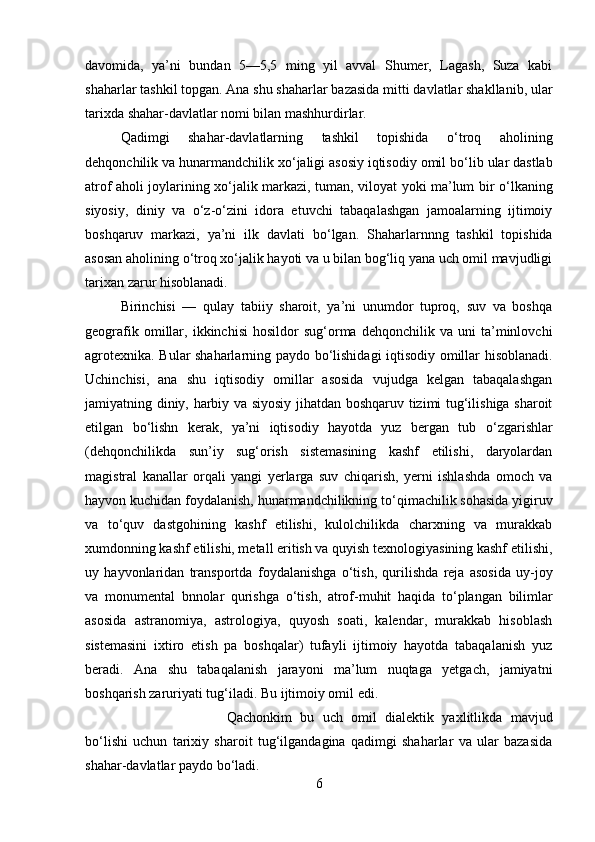 davomida,   ya’ni   bundan   5—5,5   ming   yil   avval   Shumer,   Lagash,   Suza   kabi
shaharlar tashkil topgan. Ana shu shaharlar bazasida mitti davlatlar shakllanib, ular
tarixda shahar-davlatlar nomi bilan mashhurdirlar.
Qadimgi   shahar-davlatlarning   tashkil   topishida   о ‘troq   aholining
dehqonchilik va hunarmandchilik x о ‘ja ligi asosiy iqtisodiy omil b о ‘lib ular dastlab
atrof aholi joylarining x о ‘jalik markazi, tuman, viloyat yoki ma’lum bir   о ‘lkaning
siyosiy,   diniy   va   о ‘z- о ‘zini   idora   etuvchi   tabaqalashgan   jamoalarning   ijtimoiy
boshqaruv   markazi,   ya’ni   ilk   davlati   b о ‘lgan.   Shaharlarnnng   tashkil   topishida
asosan aholining  о ‘troq x о ‘jalik hayoti va u bilan bog‘liq yana uch omil mavjudligi
tarixan zarur hisoblanadi.
Birinchisi   —   qulay   tabiiy   sharoit,   ya’ni   unumdor   tuproq,   suv   va   boshqa
geografik   omillar,   ikkinchisi   hosildor   sug‘orma   dehqonchilik   va  uni   ta’minlovchi
ag rotexnika. Bular shaharlarning paydo b о ‘lishidagi iqtisodiy omillar hisoblanadi.
Uchinchisi,   ana   shu   iqtisodiy   omillar   asosida   vujudga   kelgan   tabaqalashgan
jamiyatning diniy, harbiy va siyosiy jihatdan boshqaruv tizimi tug‘ilishiga sharoit
etilgan   b о ‘lishn   kerak,   ya’ni   iqtisodiy   hayotda   yuz   bergan   tub   о ‘zgarishlar
(dehqonchilikda   sun’iy   sug‘orish   sistemasining   kashf   etilishi,   daryolardan
magistral   kanallar   orqali   yangi   yerlarga   suv   chiqarish,   yerni   ishlashda   omoch   va
hayvon kuchidan foydalanish, hunarmandchilikning t о ‘qimachilik sohasida yigiruv
va   t о ‘quv   dastgohining   kashf   etilishi,   kulolchilikda   charxning   va   murakkab
xumdonning kashf etilishi, metall eritish va quyish texnologiyasining kashf etilishi,
uy   hayvonlaridan   transportda   foydalanishga   о ‘tish,   qurilishda   reja   asosida   uy-joy
va   monumental   bnnolar   qurishga   о ‘tish,   atrof-muhit   haqida   t о ‘plangan   bilimlar
asosida   astranomiya,   astrologiya,   quyosh   soati,   kalendar,   murakkab   hisoblash
sistemasini   ixtiro   etish   pa   boshqalar)   tufayli   ijtimoiy   hayotda   tabaqalanish   yuz
beradi.   Ana   shu   tabaqalanish   jarayoni   ma’lum   nuqtaga   yetgach,   jamiyatni
boshqarish zaruriyati tug‘iladi. Bu ijtimoiy omil edi. 
Qachonkim   bu   uch   omil   dialektik   yaxlitlikda   mavjud
b о ‘lishi   uchun   tarixiy   sharoit   tug‘ilgandagina   qadimgi   shaharlar   va   ular   bazasida
shahar-davlatlar paydo b о ‘ladi.
6 