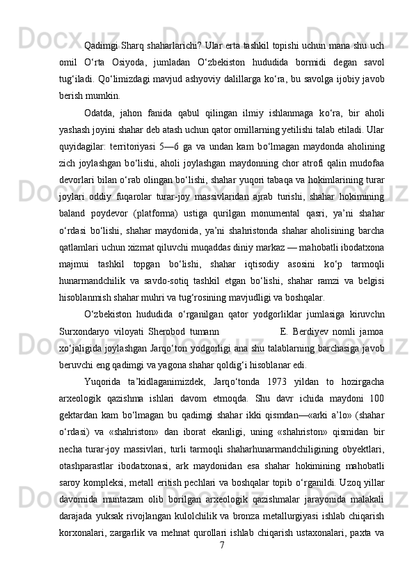 Qadimgi Sharq shaharlarichi? Ular erta tashkil topishi uchun mana shu uch
omil   О ‘rta   Osiyoda,   jumladan   О ‘zbekiston   hududida   bormidi   degan   savol
tug‘iladi. Q о ‘limizdagi mavjud ashyoviy dalillarga k о ‘ra, bu savolga ijobiy javob
berish mumkin.
Odatda,   jahon   fanida   qabul   qilingan   ilmiy   ishlanmaga   k о ‘ra,   bir   aholi
yashash joyini shahar deb atash uchun qator omillarning yetilishi talab etiladi. Ular
quyidagilar:   territoriyasi   5—6   ga   va   undan   kam   b о ‘lmagan   maydonda   aholining
zich   joylashgan   b о ‘lishi,   aholi   joylashgan   maydonning   chor   atrofi   qalin   mudofaa
devorlari bilan   о ‘rab olingan b о ‘lishi, shahar yuqori tabaqa va hokimlarining turar
joylari   oddiy   fuqarolar   turar-joy   massivlaridan   ajrab   turishi,   shahar   hokimining
baland   poydevor   (platforma)   ustiga   qurilgan   monumental   qasri,   ya’ni   shahar
о ‘rdasi   b о ‘lishi,   shahar   maydonida,   ya’ni   shahristonda   shahar   aholisining   barcha
qatlamlari uchun xizmat qiluvchi muqaddas diniy markaz — mahobatli ibodatxona
majmui   tashkil   topgan   b о ‘lishi,   shahar   iqtisodiy   asosini   k о ‘p   tarmoqli
hunarmandchilik   va   savdo-sotiq   tashkil   etgan   b о ‘lishi,   shahar   ramzi   va   belgisi
hisoblanmish shahar muhri va tug‘rosining mavjudligi va boshqalar.
О ‘zbekiston   hududida   о ‘rganilgan   qator   yodgorliklar   jumlasiga   kiruvchn
Surxondaryo   viloyati   Sherobod   tumann                             E.   Berdiyev   nomli   jamoa
x о ‘jaligida joylashgan  Jarq о ‘ton yodgorligi ana shu talablarning barchasiga javob
beruvchi eng qadimgi va yagona shahar qoldig‘i hisoblanar edi.
Yuqorida   ta’kidlaganimizdek,   Jarq о ‘tonda   1973   yildan   to   hozirgacha
arxeologik   qazishma   ishlari   davom   etmoqda.   Shu   davr   ichida   maydoni   10
gektardan   kam   b о ‘lmagan   bu   qadimgi   shahar   ikki   qismdan—«arki   a’lo»   (shahar
о ‘rdasi)   va   «shahriston»   dan   iborat   ekanligi,   uning   «shahriston»   qismidan   bir
necha   turar-joy   massivlari,   turli   tarmoqli   shaharhunarmandchiligining   obyektlari,
otashparastlar   ibodatxonasi,   ark   maydonidan   esa   shahar   hokimining   mahobatli
saroy kompleksi, metall eritish pechlari va boshqalar topib   о ‘rganildi. Uzoq yillar
davomida   muntazam   olib   borilgan   arxeologik   qazishmalar   jarayonida   malakali
darajada  yuksak   rivojlangan  kulolchilik  va  bronza  metallurgiyasi  ishlab   chiqarish
korxonalari,   zargarlik   va   mehnat   qurollari   ishlab   chiqarish   ustaxonalari,   paxta   va
7 