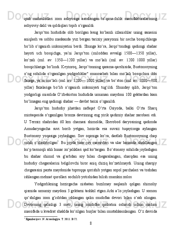 ipak   mahsulotlari   xom   ashyosiga   asoslangan   t о ‘qimachilik   manufakturalarining
ashyoviy dalil va qoldiqlari topib  о ‘rganildi.
Jarq о ‘ton   hududida   olib   borilgan   keng   k о ‘lamli   izlanishlar   uning   sanasini
aniqlash   va   ushbu   maskanda   yuz   bergan   tarixiy   jarayonni   bir   necha   bosqichlarga
b о ‘lib   о ‘rganish   imkoniyatini   berdi.   Shunga   k о ‘ra,   Jarq о ‘tondagi   qadimgi   shahar
hayoti   uch   bosqichga,   ya’ni   Jarq о ‘ton   (miloddan   avvalgi   150—1350   yillar),
k о ‘zali   (mil.   av.   1350—120   yillar)   va   m о ‘lali   (mil.   av.   120   100   yillar)
bosqichlariga b о ‘lindi. Keyinroq, Jarq о ‘tonning qarama-qarshisida, Bustonsoyning
о ‘ng   sohilida   о ‘rganilgan   yodgorliklar"   munosabati   bilan   m о ‘lali   bosqichini   ikki
fazaga, ya’ni m о ‘lali (mil. av. 120— 100 yillar) va b о ‘ston (mil. av. 100—90
yillar)   fazalariga   b о ‘lib   о ‘rganish   imkoniyati   tug‘ildi.   Shunday   qilib,   Jarq о ‘ton
yodgorligi   misolida   О ‘zbekis ton   hududida   umuman   maydoni   10   gektardan   kam
b о ‘l magan eng qadimgi shahar — davlat tarixi  о ‘rganildi.
Jarq о ‘ton   hududiy   jihatdan   nafaqat   О ‘rta   Osiyoda,   balki   О ‘rta   Sharq
mintaqasida   о ‘rganilgan bronza davrinnng eng yirik qadimiy shahar  xarobasi  edi.
U   Termiz   shahridan   60   km   chamasi   shimolda,   Sherobod   daryosining   qadimda
Amudaryogacha   suvi   borib   yetgan,   hozirda   esa   suvsiz   tuqayzorga   aylangan
Bustonsoy   yoqasiga   joylashgan.   Suv   oqimiga   k о ‘ra,   dastlab   Bustonsoyning   chap
sohili   о ‘zlashtirilgan 5
. Bu joyda turar-joy massivlari  va ular  bazasida  shakllangan
k о ‘p tarmoqli ahli hunar x о ‘jaliklari qad k о ‘targan. B о ‘stonsoy sohilida joylashgan
bu   shahar   shimol   va   g‘arbdan   soy   bilan   chegaralangan,   sharqdan   esa   uning
hududiy   chegaralarini   belgilovchi   biror   aniq   chiziq   ko’zatilmaydi.   Uning   sharqiy
chegarasini paxta maydonida tuproqqa qorishib yotgan sopol parchalari va toshdan
ishlangan mehnat qurollari sochilib yotishidan bilish mumkin xolos. 
Yodgorlikning   hozirgacha   nisbatan   buzilmay   saqlanib   qolgan   shimoliy
qismida umumiy maydoni 3 gektarni tashkil etgan Arki a’lo joylashgan. U somon
q о ‘shilgan   xom   g‘ishtdan   ishlangan   qalin   mudofaa   devori   bilan   о ‘rab   olingan.
Devorning   qalinligi   3   metr,   uning   mudofaa   qudratini   oshirish   uchun   malum
masofada u kvadrat shaklda k о ‘rilgan burjlar bilan mustahkamlangan.  О ‘z davrida
5
 Egamberiyev. N. Arxeologiya. T. 2011. B.72.
8 