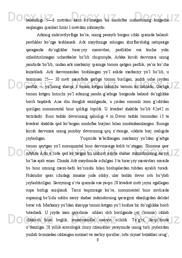 balandligi   5—6   metrdan   kam   b о ‘lmagan   bu   mudofaa   inshootining   bizgacha
saqlangan qismlari hozir I metrdan oshmaydn.
Arkniig   mikrorelyefnga   ko’ra,   uning   pasayib   borgan   ichki   qismida   baland-
pastliklar   ko’zga   tashlanadi.   Ark   maydoniga   solingan   shurflarshshg   natnjasiga
qaraganda   do’ngliklar   turar-joy   massivlari,   pastliklar   era   kucha   yoki
uzlashtirilmagan   uchastkalar   bo’lib   chiqmoqda;   Arkka   kirish   darvozasi   uning
janubida   bo’lib,   undan   ark   markaziy   qismiga   tomon   qatgan   pastlik,   ya’ni   ko’cha
kuzatiladi.   Ark   darvozasndan   boshlangan   yo’l   aslida   markaziy   yo’l   bo’lib,   u
taxminan   25—   30   metr   masofada   garbga   tomon   burilgan,   xuddi   usha   joydan
pastlik   —   yo’lnnng   sharqa   3   tomon   kstgan   ikkinchi   tarmon   ko’zatiladn.   Garbga
tomon   kstgan   birinchi   yo’l   arkning   janubi-g’arbiga   borganda   baland   do’nglikka
borib   taqaladi.   Ana   shu   donglik   saznlganda,   u   joidan   somonli   xom   g’ishtdan
qurilgan   monumental   bino   qoldigi   topildi.   U   kvadrat   shaklda   bo’lib   42x42   m
tarzidadir.   Bino   tashki   devornning   qalinligi   4   m   Devor   tashki   tomondan   13   ta
kvadrat   shaklda   qad   ko’targan   mudofaa   burjlari   bilan   mustaxkamlangan.   Binoga
kirish   darvozasi   uning   janubiy   devornning   qoq   o’rtasiga,   «ikkita   burj   oraligida
joylashgan. Yuqorida   ta’kidlangan   markaziy   yo’ldan   g’arbga
to mon   qaytgan   yo’l   monumental   bino   darvozasiga   kelib   to’xtagan.   Shoxona   qasr
sifatida   Arki   a’loda   qad   ko’targan   bu   inshoot   aslida   shahar   xukmdorinnng   saroyi
bo’lsa ajab emas. Chunki Ark maydonida ochilgan 3 ta turar-joy massivlari orasida
bu   bino   uzining   maxo-batli   ko’rinishi   bilan   boshqalardan   tubdan   ajralib   turadi.
Hukmdor   qasri   ichidagi   xonalar   juda   oddiy,   ular   tashki   devor   osti   bo’ylab
joylashtirilgan. Saroyning o’rta qismida esa yaqin 20 kvadrat metr joyni egallagan
supa   borligi   aniqlandi.   Tarix   taqozosiga   ko’ra,   monumental   bino   xovlisida
supaning   bo’lishi   ushbu   saroy   shahar   xukmdorning   qarorgoxi   ekanligidan   dalolat
berar edi. Markaziy yo’ldan sharqqa tomon ketgan yo’l boshsa bir do’nglikka borib
tutashadi.   U   joyda   xam   qazishma     ishlari   olib   borilganda   jez   (bronza)   ishlab
chkarish   bilan   boglik,   xunarmandlar   massivi   ochildi.   To’g’ri,   Jarqo’tonda
o’tkazilgai   28   yillik   arxeologik   ilmiy  izlanishlar   jarayonida  uning   turli   joylaridan
yuzlab bronzadan ishlangan mexnat va xarbiy qurollar, zebi-ziynat bezaklari urug’,
9 