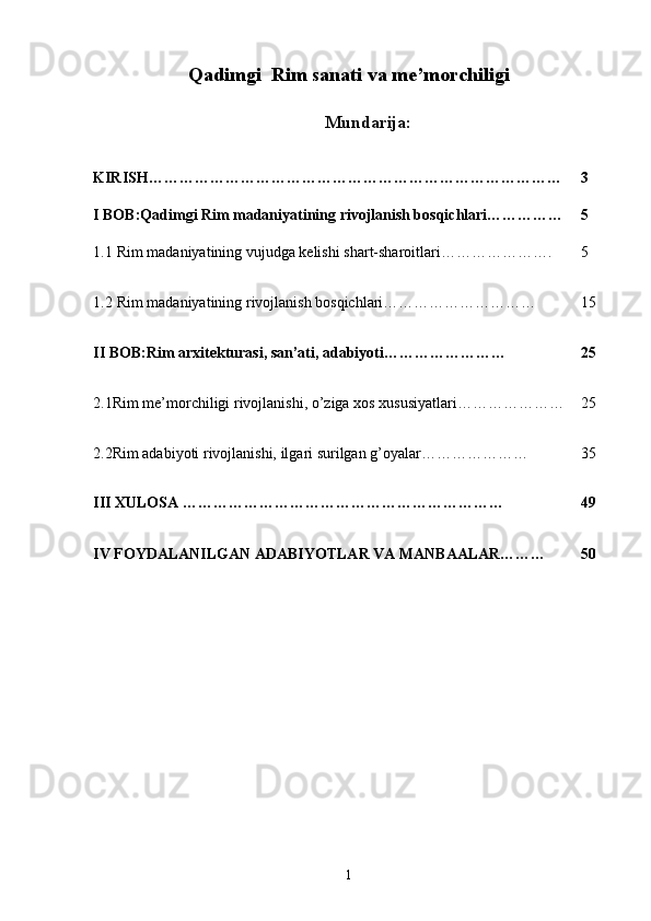Qadimgi  Rim sanati va me’morchiligi
Mundarija:
KIRISH……………………………………………………………………… 3
I BOB:Qadimgi Rim madaniyatining rivojlanish bosqichlari…………… 5
1.1  Rim madaniyatining vujudga kelishi shart-sharoitlari…………………. 5
1.2  Rim madaniyatining rivojlanish bosqichlari………………………… 15
II BOB:Rim arxitekturasi, san’ati, adabiyoti…………………… 25
2.1 Rim   me ’ morchiligi   rivojlanishi ,  o ’ ziga   xos   xususiyatlari ………………… 25
2.2Rim adabiyoti rivojlanishi, ilgari surilgan g’oyalar………………… 35
III XULOSA ……………………………………………………… 49
IV FOYDALANILGAN ADABIYOTLAR VA MANBAALAR……… 50
1 