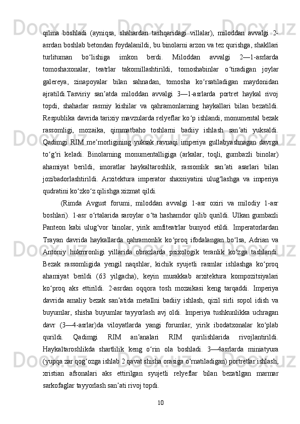 qilina   boshladi   (ayniqsa,   shahardan   tashqaridagi   villalar),   miloddan   avvalgi   2-
asrdan boshlab betondan foydalanildi, bu binolarni arzon va tez qurishga, shakllari
turlituman   bo lishiga   imkon   berdi.   Miloddan   avvalgi   2—1-asrlardaʻ
tomoshaxonalar,   teatrlar   takomillashtirildi,   tomoshabinlar   o tiradigan   joylar	
ʻ
galereya,   zinapoyalar   bilan   sahnadan,   tomosha   ko rsatiladigan   maydonidan	
ʻ
ajratildi.Tasviriy   san atda   miloddan   avvalgi   3—1-asrlarda   portret   haykal   rivoj	
ʼ
topdi,   shaharlar   rasmiy   kishilar   va   qahramonlarning   haykallari   bilan   bezatildi.
Respublika davrida tarixiy mavzularda relyeflar ko p ishlandi, monumental bezak	
ʻ
rassomligi,   mozaika,   qimmatbaho   toshlarni   badiiy   ishlash   san ati   yuksaldi.	
ʼ
Qadimgi   RIM   me morligining   yuksak   ravnaqi   imperiya   gullabyashnagan   davrga	
ʼ
to g ri   keladi.   Binolarning   monumentalligiga   (arkalar,   toqli,   gumbazli   binolar)	
ʻ ʻ
ahamiyat   berildi,   imoratlar   haykaltaroshlik,   rassomlik   san ati   asarlari   bilan	
ʼ
jozibadorlashtirildi.   Arxitektura   imperator   shaxsiyatini   ulug lashga   va   imperiya
ʻ
qudratini ko zko z qilishga xizmat qildi.	
ʻ ʻ
(Rimda   Avgust   forumi,   miloddan   avvalgi   1-asr   oxiri   va   milodiy   1-asr
boshlari).   1-asr   o rtalarida   saroylar   o ta   hashamdor   qilib   qurildi.   Ulkan   gumbazli	
ʻ ʻ
Panteon   kabi   ulug vor   binolar,   yirik   amfiteatrlar   bunyod   etildi.   Imperatorlardan
ʻ
Trayan   davrida   haykallarda   qahramonlik   ko proq   ifodalangan   bo lsa,   Adrian   va	
ʻ ʻ
Antoniy   hukmronligi   yillarida   obrazlarda   psixologik   teranlik   ko zga   tashlandi.	
ʻ
Bezak   rassomligida   yengil   naqshlar,   kichik   syujetli   rasmlar   ishlashga   ko proq	
ʻ
ahamiyat   berildi   (63   yilgacha),   keyin   murakkab   arxitektura   kompozitsiyalari
ko proq   aks   ettirildi.   2-asrdan   oqqora   tosh   mozaikasi   keng   tarqaddi.   Imperiya	
ʻ
davrida   amaliy   bezak   san atida   metallni   badiiy   ishlash,   qizil   sirli   sopol   idish   va	
ʼ
buyumlar,   shisha   buyumlar   tayyorlash   avj   oldi.   Imperiya   tushkunlikka   uchragan
davr   (3—4-asrlar)da   viloyatlarda   yangi   forumlar,   yirik   ibodatxonalar   ko plab	
ʻ
qurildi.   Qadimgi   RIM   an analari   RIM   qurilishlarida   rivojlantirildi.	
ʼ
Haykaltaroshlikda   shartlilik   keng   o rin   ola   boshladi.   3—4asrlarda   miniatyura	
ʻ
(yupqa zar qog ozga ishlab 2 qavat shisha orasiga o rnatiladigan) portretlar ishlash,	
ʻ ʻ
xristian   afsonalari   aks   ettirilgan   syujetli   relyeflar   bilan   bezatilgan   marmar
sarkofaglar tayyorlash san ati rivoj topdi.	
ʼ
10 