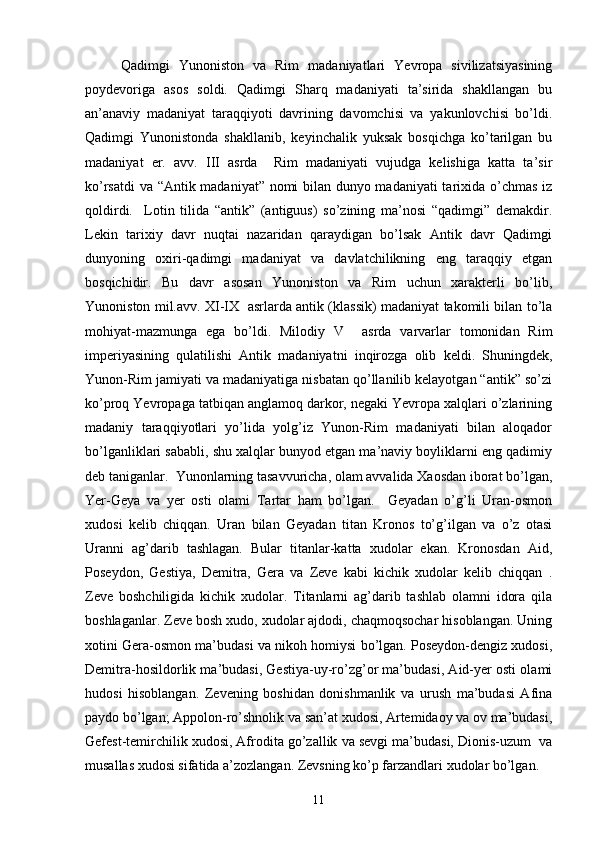 Qadimgi   Yunoniston   va   Rim   madaniyatlari   Yevropa   sivilizatsiyasining
poydevoriga   asos   soldi.   Qadimgi   Sharq   madaniyati   ta’sirida   shakllangan   bu
an’anaviy   madaniyat   taraqqiyoti   davrining   davomchisi   va   yakunlovchisi   bo’ldi.
Qadimgi   Yunonistonda   shakllanib,   keyinchalik   yuksak   bosqichga   ko’tarilgan   bu
madaniyat   er.   avv.   III   asrda     Rim   madaniyati   vujudga   kelishiga   katta   ta’sir
ko’rsatdi va “Antik madaniyat” nomi bilan dunyo madaniyati  tarixida o’chmas iz
qoldirdi.     Lotin   tilida   “antik”   (antiguus)   so’zining   ma’nosi   “qadimgi”   demakdir.
Lekin   tarixiy   davr   nuqtai   nazaridan   qaraydigan   bo’lsak   Antik   davr   Qadimgi
dunyoning   oxiri-qadimgi   madaniyat   va   davlatchilikning   eng   taraqqiy   etgan
bosqichidir.   Bu   davr   asosan   Yunoniston   va   Rim   uchun   xarakterli   bo’lib,
Yunoniston mil.avv. XI-IX   asrlarda antik (klassik) madaniyat takomili bilan to’la
mohiyat-mazmunga   ega   bo’ldi.   Milodiy   V     asrda   varvarlar   tomonidan   Rim
imperiyasining   qulatilishi   Antik   madaniyatni   inqirozga   olib   keldi.   Shuningdek,
Yunon-Rim jamiyati va madaniyatiga nisbatan qo’llanilib kelayotgan “antik” so’zi
ko’proq Yevropaga tatbiqan anglamoq darkor, negaki Yevropa xalqlari o’zlarining
madaniy   taraqqiyotlari   yo’lida   yolg’iz   Yunon-Rim   madaniyati   bilan   aloqador
bo’lganliklari sababli, shu xalqlar bunyod etgan ma’naviy boyliklarni eng qadimiy
deb taniganlar.  Yunonlarning tasavvuricha, olam avvalida Хaosdan iborat bo’lgan,
Yer-Geya   va   yer   osti   olami   Тartar   ham   bo’lgan.     Geyadan   o’g’li   Uran-osmon
xudosi   kelib   chiqqan.   Uran   bilan   Geyadan   titan   Kronos   to’g’ilgan   va   o’z   otasi
Uranni   ag’darib   tashlagan.   Bular   titanlar-katta   xudolar   ekan.   Kronosdan   Aid,
Poseydon,   Gestiya,   Demitra,   Gera   va   Zeve   kabi   kichik   xudolar   kelib   chiqqan   .
Zeve   boshchiligida   kichik   xudolar.   Тitanlarni   ag’darib   tashlab   olamni   idora   qila
boshlaganlar. Zeve bosh xudo, xudolar ajdodi, chaqmoqsochar hisoblangan. Uning
xotini Gera-osmon ma’budasi va nikoh homiysi bo’lgan. Poseydon-dengiz xudosi,
Demitra-hosildorlik ma’budasi, Gestiya-uy-ro’zg’or ma’budasi, Aid-yer osti olami
hudosi   hisoblangan.   Zevening   boshidan   donishmanlik   va   urush   ma’budasi   Afina
paydo bo’lgan; Appolon-ro’shnolik va san’at xudosi, Artemidaoy va ov ma’budasi,
Gefest-temirchilik xudosi, Afrodita go’zallik va sevgi ma’budasi, Dionis-uzum  va
musallas xudosi sifatida a’zozlangan. Zevsning ko’p farzandlari xudolar bo’lgan.
11 