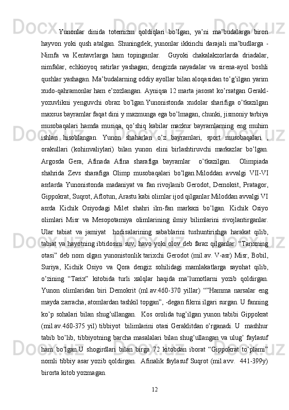 Yunonlar   dinida   totemizm   qoldiqlari   bo’lgan,   ya’ni   ma’budalarga   biron
hayvon   yoki   qush   atalgan.   Shuningdek,   yunonlar   ikkinchi   darajali   ma’budlarga   -
Nimfa   va   Kentavrlarga   ham   topinganlar.     Guyoki   chakalakzorlarda   driadalar,
nimfalar,   echkioyoq   satirlar   yashagan;   dengizda   nayadalar   va   sirena-ayol   boshli
qushlar yashagan. Ma’budalarning oddiy ayollar bilan aloqasidan to’g’ilgan yarim
xudo-qahramonlar ham e’zozlangan. Ayniqsa 12 marta jasorat ko’rsatgan Gerakl-
yozuvlikni   yenguvchi   obraz   bo’lgan.Yunonistonda   xudolar   sharifiga   o’tkazilgan
maxsus bayramlar faqat dini y mazmunga ega bo’lmagan, chunki, jismoniy tarbiya
musobaqalari   hamda   musiqa,   qo’shiq   kabilar   mazkur   bayramlarning   eng   muhim
ishlari   hisoblangan.   Yunon   shaharlari   o’z   bayramlari,   sport   musobaqalari   ,
orakullari   (kohinvaliylari)   bilan   yunon   elini   birlashtiruvchi   markazlar   bo’lgan.
Argosda   Gera,   Afinada   Afina   sharafiga   bayramlar     o’tkazilgan.     Olimpiada
shahrida   Zevs   sharafiga   Olimp   musobaqalari   bo’lgan.Miloddan   avvalgi   VII-VI
asrlarda   Yunonistonda   madaniyat   va   fan   rivojlanib   Gerodot,   Demokrit,   Pratagor,
Gippokrat, Suqrot, Aflotun, Arastu kabi olimlar ijod qilganlar.Miloddan avvalgi VI
asrda   Kichik   Osiyodagi   Milet   shahri   ilm-fan   markazi   bo’lgan.   Kichik   Osiyo
olimlari   Misr   va   Mesopotamiya   olimlarining   ilmiy   bilimlarini   rivojlantirganlar.
Ular   tabiat   va   jamiyat     hodisalarining   sabablarini   tushuntirishga   harakat   qilib,
tabiat va hayotning ibtidosini suv, havo yoki olov deb faraz qilganlar. “Тarixning
otasi” deb  nom  olgan  yunonistonlik tarixchi  Gerodot  (mil.av. V-asr)  Misr,  Bobil,
Suriya,   Kichik   Osiyo   va   Qora   dengiz   sohilidagi   mamlakatlarga   sayohat   qilib,
o’zining   “Тarix”   kitobida   turli   xalqlar   haqida   ma’lumotlarni   yozib   qoldirgan.
Yunon   olimlaridan   biri   Demokrit   (ml.av.460-370   yillar)   “”Hamma   narsalar   eng
mayda zarracha, atomlardan tashkil topgan”, -degan fikrni ilgari surgan. U fanning
ko’p   sohalari   bilan   shug’ullangan.     Kos   orolida   tug’ilgan   yunon  tabibi   Gippokrat
(mil.av.460-375 yil) tibbiyot   bilimlarini otasi  Geraklitdan o’rganadi. U   mashhur
tabib bo’lib, tibbiyotning barcha masalalari  bilan shug’ullangan  va ulug’  faylasuf
ham   bo’lgan.U   shogirdlari   bilan   birga   72   kitobdan   iborat   “Gippokrat   to’plami”
nomli tibbiy asar  yozib qoldirgan.   Afinalik faylasuf  Suqrot  (mil.avv.   441-399y)
birorta kitob yozmagan. 
12 