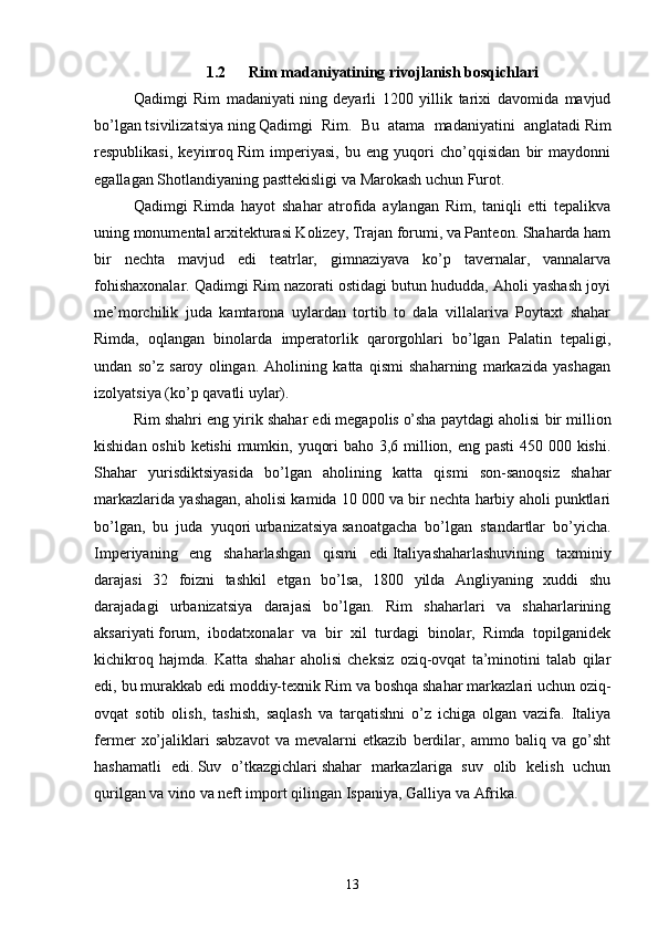 1.2  Rim madaniyatining rivojlanish bosqichlari
Qadimgi   Rim   madaniyati   ning   deyarli   1200   yillik   tarixi   davomida   mavjud
bo’lgan   tsivilizatsiya   ning   Qadimgi   Rim .   Bu   atama   madaniyatini   anglatadi   Rim
respublikasi ,   keyinroq   Rim   imperiyasi ,   bu   eng   yuqori   cho’qqisidan   bir   maydonni
egallagan   Shotlandiyaning pasttekisligi   va   Marokash   uchun   Furot .
Qadimgi   Rimda   hayot   shahar   atrofida   aylangan   Rim,   taniqli   etti   tepalikva
uning monumental arxitekturasi Kolizey, Trajan forumi, va Panteon. Shaharda ham
bir   nechta   mavjud   edi   teatrlar,   gimnaziyava   ko’p   tavernalar,   vannalarva
fohishaxonalar. Qadimgi Rim nazorati ostidagi butun hududda, Aholi yashash joyi
me’morchilik   juda   kamtarona   uylardan   tortib   to   dala   villalariva   Poytaxt   shahar
Rimda,   oqlangan   binolarda   imperatorlik   qarorgohlari   bo’lgan   Palatin   tepaligi,
undan   so’z   saroy   olingan.   Aholining   katta   qismi   shaharning   markazida   yashagan
izolyatsiya (ko’p qavatli uylar).
Rim shahri eng yirik shahar edi   megapolis   o’sha paytdagi aholisi bir million
kishidan oshib ketishi  mumkin, yuqori  baho 3,6 million, eng pasti  450 000 kishi.
Shahar   yurisdiktsiyasida   bo’lgan   aholining   katta   qismi   son-sanoqsiz   shahar
markazlarida yashagan, aholisi kamida 10 000 va bir nechta harbiy aholi punktlari
bo’lgan,   bu   juda   yuqori   urbanizatsiya   sanoatgacha   bo’lgan   standartlar   bo’yicha.
Imperiyaning   eng   shaharlashgan   qismi   edi   Italiya shaharlashuvining   taxminiy
darajasi   32   foizni   tashkil   etgan   bo’lsa,   1800   yilda   Angliyaning   xuddi   shu
darajadagi   urbanizatsiya   darajasi   bo’lgan.   Rim   shaharlari   va   shaharlarining
aksariyati   forum ,   ibodatxonalar   va   bir   xil   turdagi   binolar,   Rimda   topilganidek
kichikroq   hajmda.   Katta   shahar   aholisi   cheksiz   oziq-ovqat   ta’minotini   talab   qilar
edi, bu murakkab edi   moddiy-texnik   Rim va boshqa shahar markazlari uchun oziq-
ovqat   sotib   olish,   tashish,   saqlash   va   tarqatishni   o’z   ichiga   olgan   vazifa.   Italiya
fermer   xo’jaliklari   sabzavot   va   mevalarni   etkazib   berdilar,   ammo   baliq   va   go’sht
hashamatli   edi.   Suv   o’tkazgichlari   shahar   markazlariga   suv   olib   kelish   uchun
qurilgan va   vino   va neft import qilingan   Ispaniya ,   Galliya   va   Afrika .
13 