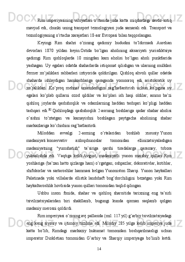 Rim   imperiyasining   viloyatlari   o’rtasida   juda   katta   miqdordagi   savdo-sotiq
mavjud  edi,  chunki   uning  transport   texnologiyasi  juda  samarali  edi.   Transport   va
texnologiyaning o’rtacha xarajatlari 18-asr Evropasi bilan taqqoslangan.
Keyingi   Rim   shahri   o’zining   qadimiy   hududini   to’ldirmadi   Aurelian
devorlari   1870   yildan   keyin.Ostida   bo’lgan   aholining   aksariyati   yurisdiktsiya
qadimgi   Rim   qishloqlarda   10   mingdan   kam   aholisi   bo’lgan   aholi   punktlarida
yashagan.  Uy egalari  odatda shaharlarda istiqomat  qilishgan  va ularning mulklari
fermer   xo’jaliklari   rahbarlari   ixtiyorida   qoldirilgan.   Qishloq   ahvoli   qullar   odatda
shaharda   ishlaydigan   hamkasblariga   qaraganda   yomonroq   edi   aristokratik   uy
xo’jaliklari.   Ko’proq   mehnat   unumdorligini   rag’batlantirish   uchun   ko’pgina   uy
egalari   ko’plab   qullarni   ozod   qildilar   va   ko’plari   ish   haqi   oldilar;   ammo   ba’zi
qishloq   joylarda   qashshoqlik   va   odamlarning   haddan   tashqari   ko’pligi   haddan
tashqari   edi. [1]
  Qishloqdagi   qashshoqlik   2-asrning   boshlariga   qadar   shahar   aholisi
o’sishni   to’xtatgan   va   kamayishni   boshlagan   paytgacha   aholining   shahar
markazlariga ko’chishini rag’batlantirdi.
Miloddan   avvalgi   2-asrning   o’rtalaridan   boshlab   xususiy   Yunon
madaniyati   konservativ   axloqshunoslar   tomonidan   ellinizatsiyalashgan
madaniyatning   "yumshatish"   ta’siriga   qarshi   tiradalarga   qaramay,   tobora
yuksalishda   edi.   Vaqtiga   kelib   Avgust ,   madaniyatli   yunon   maishiy   qullari   Rim
yoshlariga (ba’zan hatto qizlarga ham) o’rgatgan; oshpazlar, dekorativlar, kotiblar,
shifokorlar   va   sartaroshlar   hammasi   kelgan   Yunoniston   Sharqi .   Yunon   haykallari
Palatinada   yoki   villalarda   ellistik   landshaft   bog’dorchiligini   bezatgan   yoki   Rim
haykaltaroshlik hovlisida yunon qullari tomonidan taqlid qilingan.
Ushbu   inson   fonida,   shahar   va   qishloq   sharoitida   tarixning   eng   ta’sirli
tsivilizatsiyalaridan   biri   shakllanib,   bugungi   kunda   qisman   saqlanib   qolgan
madaniy merosni qoldirdi.
Rim imperiyasi o’zining avj pallasida (mil. 117 yil) g’arbiy tsivilizatsiyadagi
eng   keng   siyosiy   va   ijtimoiy   tuzilma   edi.   Milodiy   285   yilga   kelib   imperiya   juda
katta   bo’lib,   Rimdagi   markaziy   hukumat   tomonidan   boshqarilmasligi   uchun
imperator   Diokletian   tomonidan   G’arbiy   va   Sharqiy   imperiyaga   bo’linib   ketdi.
14 