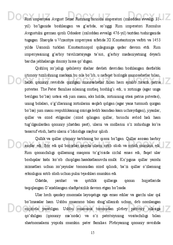 Rim   imperiyasi  Avgust  Sezar   Rimning birinchi  imperatori   (miloddan  avvalgi   31-
yil)   bo’lganida   boshlangan   va   g’arbda,   so’nggi   Rim   imperatori   Romulus
Avgustulni german qiroli Odoaker (miloddan avvalgi 476-yil) taxtdan tushirganida
tugagan. Sharqda u Vizantiya imperiyasi sifatida XI Konstantiniya vafoti va 1453
yilda   Usmonli   turklari   Konstantinopol   qulaguniga   qadar   davom   etdi.   Rim
imperiyasining   g’arbiy   tsivilizatsiyaga   ta’siri,   g’arbiy   madaniyatning   deyarli
barcha jabhalariga doimiy hissa qo’shgan.
Qishloq   xo’jaligi   qabilaviy   shahar   davlati   davridan   boshlangan   dastlabki
ijtimoiy tuzilishning markazi bu oila bo’lib, u nafaqat biologik munosabatlar bilan,
balki   qonuniy   ravishda   qurilgan   munosabatlar   bilan   ham   ajralib   turardi.   patria
potestas .   The   Pater   familias   oilaning   mutlaq   boshlig’i   edi;   u   xotiniga   (agar   unga
berilgan   bo’lsa)   ustasi   edi   jum   manu ,   aks   holda,   xotinining   otasi   patria   potestas),
uning bolalari, o’g’illarining xotinlarini saqlab qolgan (agar yana turmush qurgan
bo’lsa)   jum manu   respublikaning oxiriga kelib kamdan-kam uchraydigan), jiyanlar,
qullar   va   ozod   etilganlar   (ozod   qilingan   qullar,   birinchi   avlod   hali   ham
tug’ilganlardan   qonuniy   jihatdan   past),   ularni   va   mollarini   o’z   xohishiga   ko’ra
tasarruf etish, hatto ularni o’ldirishga majbur qilish .
Qullik   va   qullar   ijtimoiy   tartibning   bir   qismi   bo’lgan.   Qullar   asosan   harbiy
asirlar   edi.   Bor   edi   qul   bozorlari   qaerda   ularni   sotib   olish   va   sotish   mumkin   edi.
Rim   qonunchiligi   qullarning   maqomi   to’g’risida   izchil   emas   edi,   faqat   ular
boshqalar   kabi   ko’rib   chiqilgan   harakatlanuvchi   mulk .   Ko’pgina   qullar   yaxshi
xizmatlari   uchun   xo’jayinlar   tomonidan   ozod   qilindi;   ba’zi   qullar   o’zlarining
erkinligini sotib olish uchun pulni tejashlari mumkin edi. 
Odatda,   jarohat   va   qotillik   qullarga   qonun   hujjatlarida
taqiqlangan.G’azablangan shafqatsizlik davom etgan bo’lsada.
Ular   hech   qanday   muomala   layoqatiga   ega   emas   edilar   va   garchi   ular   qul
bo’lmasalar   ham.   Ushbu   muammo   bilan   shug’ullanish   uchun,   deb   nomlangan
mijozela   yaratilgan.   Ushbu   muassasa   tomonidan   plebey   patritsiy   oilasiga
qo’shilgan   (qonuniy   ma’noda)   va   o’z   patritsiyining   vositachiligi   bilan
shartnomalarni   yopishi   mumkin.   pater   familias.   Plebiyaning   qonuniy   ravishda
15 
