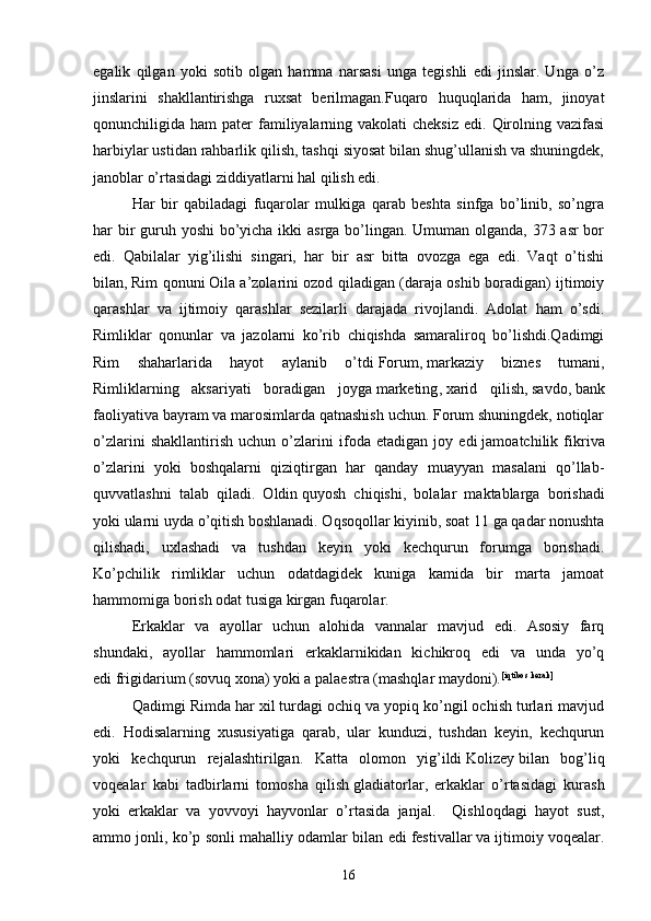 egalik   qilgan   yoki   sotib   olgan   hamma   narsasi   unga   tegishli   edi   jinslar.   Unga   o’z
jinslarini   shakllantirishga   ruxsat   berilmagan.Fuqaro   huquqlarida   ham,   jinoyat
qonunchiligida ham   pater  familiyalarning  vakolati  cheksiz   edi. Qirolning vazifasi
harbiylar ustidan rahbarlik qilish, tashqi siyosat bilan shug’ullanish va shuningdek,
janoblar o’rtasidagi ziddiyatlarni hal qilish edi. 
Har   bir   qabiladagi   fuqarolar   mulkiga   qarab   beshta   sinfga   bo’linib,   so’ngra
har bir  guruh yoshi  bo’yicha ikki asrga bo’lingan. Umuman olganda, 373 asr  bor
edi.   Qabilalar   yig’ilishi   singari,   har   bir   asr   bitta   ovozga   ega   edi.   Vaqt   o’tishi
bilan,   Rim qonuni   Oila a’zolarini ozod qiladigan (daraja oshib boradigan) ijtimoiy
qarashlar   va   ijtimoiy   qarashlar   sezilarli   darajada   rivojlandi.   Adolat   ham   o’sdi.
Rimliklar   qonunlar   va   jazolarni   ko’rib   chiqishda   samaraliroq   bo’lishdi.Qadimgi
Rim   shaharlarida   hayot   aylanib   o’tdi   Forum ,   markaziy   biznes   tumani ,
Rimliklarning   aksariyati   boradigan   joyga   marketing ,   xarid   qilish ,   savdo ,   bank
faoliyati va bayram va marosimlarda qatnashish uchun. Forum shuningdek, notiqlar
o’zlarini   shakllantirish   uchun   o’zlarini   ifoda   etadigan   joy   edi   jamoatchilik   fikri va
o’zlarini   yoki   boshqalarni   qiziqtirgan   har   qanday   muayyan   masalani   qo’llab-
quvvatlashni   talab   qiladi.   Oldin   quyosh   chiqishi ,   bolalar   maktablarga   borishadi
yoki ularni uyda o’qitish boshlanadi. Oqsoqollar kiyinib, soat 11 ga qadar nonushta
qilishadi,   uxlashadi   va   tushdan   keyin   yoki   kechqurun   forumga   borishadi.
Ko’pchilik   rimliklar   uchun   odatdagidek   kuniga   kamida   bir   marta   jamoat
hammomiga borish odat tusiga kirgan   fuqarolar . 
Erkaklar   va   ayollar   uchun   alohida   vannalar   mavjud   edi.   Asosiy   farq
shundaki,   ayollar   hammomlari   erkaklarnikidan   kichikroq   edi   va   unda   yo’q
edi   frigidarium   (sovuq xona) yoki a   palaestra   (mashqlar maydoni). [ iqtibos kerak ]
Qadimgi Rimda har xil turdagi ochiq va yopiq ko’ngil ochish turlari mavjud
edi.   Hodisalarning   xususiyatiga   qarab,   ular   kunduzi,   tushdan   keyin,   kechqurun
yoki   kechqurun   rejalashtirilgan.   Katta   olomon   yig’ildi   Kolizey   bilan   bog’liq
voqealar   kabi   tadbirlarni   tomosha   qilish   gladiatorlar ,   erkaklar   o’rtasidagi   kurash
yoki   erkaklar   va   yovvoyi   hayvonlar   o’rtasida   janjal.     Qishloqdagi   hayot   sust,
ammo jonli, ko’p sonli mahalliy odamlar bilan edi   festivallar   va ijtimoiy voqealar.
16 