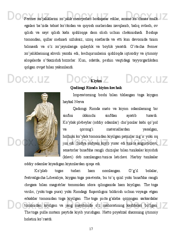 Fermer xo’jaliklarini xo’jalik menejerlari boshqarar edilar, ammo ko’chmas mulk
egalari   ba’zida   tabiat   ko’rkidan   va   quyosh   nurlaridan   zavqlanib,   baliq   ovlash,   ov
qilish   va   sayr   qilish   kabi   qishloqqa   dam   olish   uchun   chekinishadi.   Boshqa
tomondan,   qullar   mehnati   uzluksiz,   uzoq   soatlarda   va   etti   kun   davomida   tinim
bilmasdi   va   o’z   xo’jayinlariga   qulaylik   va   boylik   yaratdi.   O’rtacha   fermer
xo’jaliklarining ahvoli  yaxshi  edi, kechqurunlarini qishloqda iqtisodiy va ijtimoiy
aloqalarda   o’tkazishdi   bozorlar .   Kun,   odatda,   peshin   vaqtidagi   tayyorgarlikdan
qolgan ovqat bilan yakunlandi.
Kiyim
Qadimgi Rimda kiyim-kechak
Imperatorning   boshi   bilan   tiklangan   toga   kiygan
haykal   Nerva
Qadimgi   Rimda   mato   va   kiyim   odamlarning   bir
sinfini   ikkinchi   sinfdan   ajratib   turardi.
Ko’ylak   plebeylar   (oddiy  odamlar)   cho’ponlar   kabi  qo’pol
va   qorong’i   materiallardan   yasalgan,
holbuki   ko’ylak   tomonidan kiyilgan   patrislar   zig’ir yoki oq
jun edi. Sudya sudyani kiyib yurar edi   tunica angusticlavi ;
senatorlar binafsha rangli chiziqlar bilan tunikalar kiyishdi
( klavi )   deb   nomlangan   tunica   laticlavi .   Harbiy   tunikalar
oddiy odamlar kiyadigan kiyimlardan qisqa edi.
Ko’plab   togas   turlari   ham   nomlangan.   O’g’il   bolalar,
festivalgacha   Liberaliya ,   kiygan   toga   praetexta ,   bu   to’q   qizil   yoki   binafsha   rangli
chegara   bilan   magistrlar   tomonidan   idora   qilinganida   ham   kiyilgan.   The   toga
virilis ,   (yoki   toga   pura )   yoki   Rimdagi   fuqaroligini   bildirish   uchun   voyaga   etgan
erkaklar   tomonidan   toga   kiyilgan.   The   toga   picta   g’alaba   qozongan   sarkardalar
tomonidan   kiyilgan   va   jang   maydonida   o’z   mahoratining   kashtalari   bo’lgan.
The   toga  pulla   motam   paytida   kiyib  yurishgan.   Hatto   poyabzal   shaxsning   ijtimoiy
holatini ko’rsatdi. 
17 