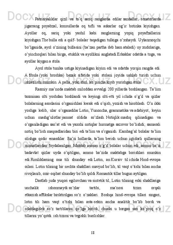 Patrisiyaliklar   qizil   va   to’q   sariq   ranglarda   edilar   sandallar ,   senatorlarda
jigarrang   poyabzal,   konsullarda   oq   tufli   va   askarlar   og’ir   botinka   kiyishgan.
Ayollar   oq,   sariq   yoki   yashil   kabi   ranglarning   yopiq   poyafzallarini
kiyishgan.The   bulla   edi   a   qulf -   bolalar   taqadigan   tulkiga   o’xshaydi.   Uylanmoqchi
bo’lganida, ayol o’zining bullasini (ba’zan partha deb ham ataladi) uy xudolariga,
o’yinchoqlari bilan birga, etuklik va ayollikni anglatadi.Erkaklar odatda a   toga , va
ayollar kiygan a   stola .
Ayol   stola   tunika ustiga kiyinadigan kiyim edi va odatda yorqin rangda edi.
A   fibula   (yoki   broshka)   bezak   sifatida   yoki   stolani   joyida   ushlab   turish   uchun
ishlatilishi mumkin. A   palla , yoki shol, ko’pincha kiyib yurishgan   stola .
Rasmiy ma’noda maktab miloddan avvalgi 200 yillarda boshlangan. Ta’lim
taxminan   olti   yoshdan   boshlandi   va   keyingi   olti-etti   yil   ichida   o’g’il   va   qizlar
bolalarning asoslarini  o’rganishlari kerak edi   o’qish ,   yozish   va   hisoblash . O’n ikki
yoshga   kelib,   ular   o’rganadilar   Lotin ,   Yunoncha ,   grammatika   va   adabiyot ,   keyin
uchun   mashg’ulotlar   jamoat   oldida   so’zlash .   Notiqlik   mashq   qilinadigan   va
o’rganiladigan  san’at   edi  va  yaxshi   notiqlar   hurmatga  sazovor  bo’lishdi;  samarali
notiq bo’lish maqsadlaridan biri  edi   ta’lim   va   o’rganish .   Kambag ’ al   bolalar   ta ’ lim
olishga   qodir   emasdilar .   Ba ’ zi   hollarda ,   ta ’ lim   berish   uchun   iqtidorli   qullarning
xizmatlaridan   foydalanilgan .   Maktab   asosan   o ’ g ’ il   bolalar   uchun   edi ,   ammo   ba ’ zi
badavlat   qizlar   uyda   o ’ qitilgan ,   ammo   ba ’ zida   maktabga   borishlari   mumkin
edi . Rimliklarning   ona   tili   shunday   edi   Lotin ,   an   Kursiv   til   ichida   Hind - evropa
oilasi .   Lotin   tilining   bir   nechta   shakllari   mavjud   bo ’ lib ,   til   vaqt   o ’ tishi   bilan   ancha
rivojlanib ,  oxir - oqibat   shunday   bo ’ lib   qoldi   Romantik   tillar   bugun   aytilgan .
Dastlab   juda   yuqori   egiluvchan   va   sintetik   til ,   Lotin   tilining   eski   shakllariga
unchalik   ishonmaydi   so ’ zlar   tartibi ,   ma ’ nosi   tizim   orqali
etkazish   affikslar   biriktirilgan   so ’ z   o ’ zaklari .   Boshqa   hind - evropa   tillari   singari ,
lotin   tili   ham   vaqt   o ’ tishi   bilan   asta - sekin   ancha   analitik   bo ’ lib   bordi   va
odatdagidek   so ’ z   tartiblarini   qo ’ lga   kiritdi ,   chunki   u   borgan   sari   ko ’ proq   o ’ z
tillarini   yo ’ qotdi .   ish   tizimi   va   tegishli   burilishlar .
 
18 