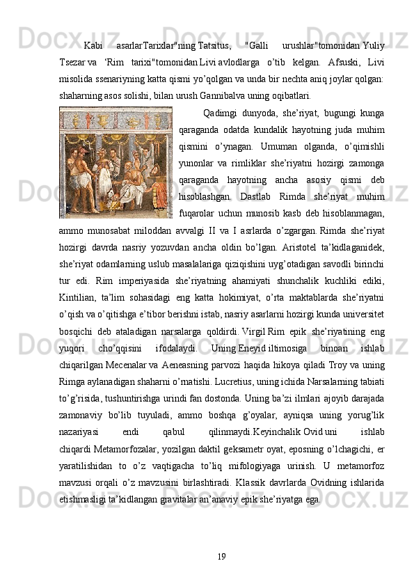 Kabi   asarlar Tarixlar " ning   Tatsitus ,   " Galli   urushlar " tomonidan   Yuliy
Tsezar   va   ‘ Rim   tarixi " tomonidan   Livi   avlodlarga   o ’ tib   kelgan .   Afsuski,   Livi
misolida ssenariyning katta qismi yo’qolgan va unda bir nechta aniq joylar qolgan:
shaharning asos solishi, bilan urush   Gannibal va uning oqibatlari.
Qadimgi   dunyoda,   she’riyat,   bugungi   kunga
qaraganda   odatda   kundalik   hayotning   juda   muhim
qismini   o’ynagan.   Umuman   olganda,   o’qimishli
yunonlar   va   rimliklar   she’riyatni   hozirgi   zamonga
qaraganda   hayotning   ancha   asosiy   qismi   deb
hisoblashgan.   Dastlab   Rimda   she’riyat   muhim
fuqarolar   uchun   munosib   kasb   deb   hisoblanmagan,
ammo   munosabat   miloddan   avvalgi   II   va   I   asrlarda   o’zgargan.   Rimda   she’riyat
hozirgi   davrda   nasriy   yozuvdan   ancha   oldin   bo’lgan.   Aristotel   ta’kidlaganidek,
she’riyat odamlarning uslub masalalariga qiziqishini uyg’otadigan savodli birinchi
tur   edi.   Rim   imperiyasida   she’riyatning   ahamiyati   shunchalik   kuchliki   ediki,
Kintilian,   ta’lim   sohasidagi   eng   katta   hokimiyat,   o’rta   maktablarda   she’riyatni
o’qish va o’qitishga e’tibor berishni istab, nasriy asarlarni hozirgi kunda universitet
bosqichi   deb   ataladigan   narsalarga   qoldirdi.   Virgil   Rim   epik   she’riyatining   eng
yuqori   cho’qqisini   ifodalaydi.   Uning   Eneyid   iltimosiga   binoan   ishlab
chiqarilgan   Mecenalar   va   Aeneasning   parvozi   haqida   hikoya   qiladi   Troy   va   uning
Rimga aylanadigan shaharni o’rnatishi.   Lucretius , uning ichida   Narsalarning tabiati
to’g’risida , tushuntirishga urindi   fan   dostonda. Uning ba’zi ilmlari ajoyib darajada
zamonaviy   bo’lib   tuyuladi,   ammo   boshqa   g’oyalar,   ayniqsa   uning   yorug’lik
nazariyasi   endi   qabul   qilinmaydi.Keyinchalik   Ovid   uni   ishlab
chiqardi   Metamorfozalar , yozilgan   daktil geksametr   oyat, eposning o’lchagichi, er
yaratilishidan   to   o’z   vaqtigacha   to’liq   mifologiyaga   urinish.   U   metamorfoz
mavzusi   orqali   o’z   mavzusini   birlashtiradi.   Klassik   davrlarda   Ovidning   ishlarida
etishmasligi ta’kidlangan   gravitalar   an’anaviy epik she’riyatga ega.
19 