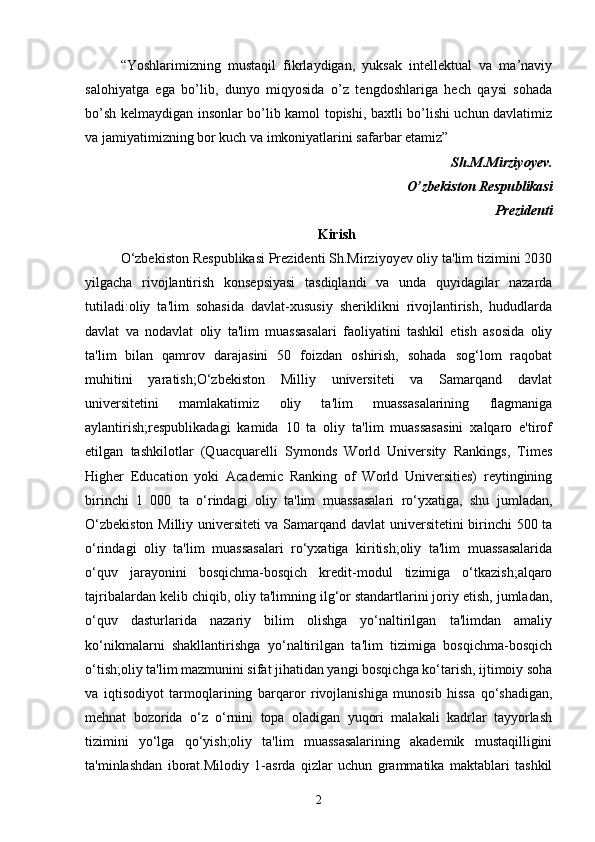 “Yoshlarimizning   mustaqil   fikrlaydigan,   yuksak   intellektual   va   ma’naviy
salohiyatga   ega   bo’lib,   dunyo   miqyosida   o’z   tengdoshlariga   hech   qaysi   sohada
bo’sh kelmaydigan insonlar bo’lib kamol topishi, baxtli bo’lishi uchun davlatimiz
va jamiyatimizning bor kuch va imkoniyatlarini safarbar etamiz”
                                                                                               Sh.M.Mirziyoyev.
                                                                                O’zbekiston Respublikasi
Prezidenti
Kirish
O‘zbekiston Respublikasi Prezidenti Sh.Mirziyoyev oliy ta'lim tizimini 2030
yilgacha   rivojlantirish   konsepsiyasi   tasdiqlandi   va   unda   quyidagilar   nazarda
tutiladi:oliy   ta'lim   sohasida   davlat-xususiy   sheriklikni   rivojlantirish,   hududlarda
davlat   va   nodavlat   oliy   ta'lim   muassasalari   faoliyatini   tashkil   etish   asosida   oliy
ta'lim   bilan   qamrov   darajasini   50   foizdan   oshirish,   sohada   sog‘lom   raqobat
muhitini   yaratish;O‘zbekiston   Milliy   universiteti   va   Samarqand   davlat
universitetini   mamlakatimiz   oliy   ta'lim   muassasalarining   flagmaniga
aylantirish;respublikadagi   kamida   10   ta   oliy   ta'lim   muassasasini   xalqaro   e'tirof
etilgan   tashkilotlar   (Quacquarelli   Symonds   World   University   Rankings,   Times
Higher   Education   yoki   Academic   Ranking   of   World   Universities)   reytingining
birinchi   1   000   ta   o‘rindagi   oliy   ta'lim   muassasalari   ro‘yxatiga,   shu   jumladan,
O‘zbekiston Milliy universiteti va Samarqand davlat universitetini birinchi 500 ta
o‘rindagi   oliy   ta'lim   muassasalari   ro‘yxatiga   kiritish;oliy   ta'lim   muassasalarida
o‘quv   jarayonini   bosqichma-bosqich   kredit-modul   tizimiga   o‘tkazish;alqaro
tajribalardan kelib chiqib, oliy ta'limning ilg‘or standartlarini joriy etish, jumladan,
o‘quv   dasturlarida   nazariy   bilim   olishga   yo‘naltirilgan   ta'limdan   amaliy
ko‘nikmalarni   shakllantirishga   yo‘naltirilgan   ta'lim   tizimiga   bosqichma-bosqich
o‘tish;oliy ta'lim mazmunini sifat jihatidan yangi bosqichga ko‘tarish, ijtimoiy soha
va   iqtisodiyot   tarmoqlarining   barqaror   rivojlanishiga   munosib   hissa   qo‘shadigan,
mehnat   bozorida   o‘z   o‘rnini   topa   oladigan   yuqori   malakali   kadrlar   tayyorlash
tizimini   yo‘lga   qo‘yish;oliy   ta'lim   muassasalarining   akademik   mustaqilligini
ta'minlashdan   iborat. Milodiy   1-asrda   qizlar   uchun   grammatika   maktablari   tashkil
2 