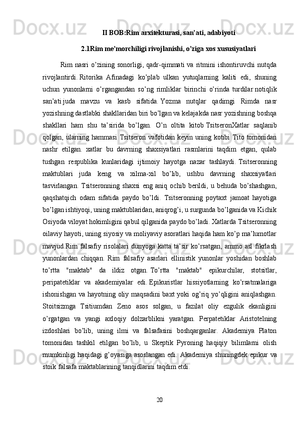 II BOB:Rim arxitekturasi, san’ati, adabiyoti
2.1Rim me’morchiligi rivojlanishi, o’ziga xos xususiyatlari
Rim   nasri   o’zining   sonorligi,   qadr-qimmati   va   ritmini   ishontiruvchi   nutqda
rivojlantirdi.   Ritorika   Afinadagi   ko’plab   ulkan   yutuqlarning   kaliti   edi,   shuning
uchun   yunonlarni   o’rgangandan   so’ng   rimliklar   birinchi   o’rinda   turdilar   notiqlik
san’ati   juda   mavzu   va   kasb   sifatida.   Yozma   nutqlar   qadimgi   Rimda   nasr
yozishning dastlabki shakllaridan biri bo’lgan va kelajakda nasr yozishning boshqa
shakllari   ham   shu   ta’sirida   bo’lgan.   O’n   oltita   kitob   Tsitseron Xatlar   saqlanib
qolgan,  ularning  hammasi  Tsitseron  vafotidan  keyin  uning  kotibi   Tito  tomonidan
nashr   etilgan.   xatlar   bu   davrning   shaxsiyatlari   rasmlarini   taqdim   etgan,   qulab
tushgan   respublika   kunlaridagi   ijtimoiy   hayotga   nazar   tashlaydi.   Tsitseronning
maktublari   juda   keng   va   xilma-xil   bo’lib,   ushbu   davrning   shaxsiyatlari
tasvirlangan.   Tsitseronning   shaxsi   eng   aniq   ochib   berildi,   u   behuda   bo’shashgan,
qaqshatqich   odam   sifatida   paydo   bo’ldi.   Tsitseronning   poytaxt   jamoat   hayotiga
bo’lgan ishtiyoqi, uning maktublaridan, aniqrog’i, u surgunda bo’lganida va Kichik
Osiyoda viloyat hokimligini qabul qilganida paydo bo’ladi. Xatlarda Tsitseronning
oilaviy hayoti, uning siyosiy va moliyaviy asoratlari haqida ham ko’p ma’lumotlar
mavjud. Rim   falsafiy   risolalari   dunyoga   katta   ta’sir   ko’rsatgan,   ammo   asl   fikrlash
yunonlardan   chiqqan.   Rim   falsafiy   asarlari   ellinistik   yunonlar   yoshidan   boshlab
to’rtta   "maktab"   da   ildiz   otgan.   To’rtta   "maktab"   epikurchilar,   stotsitlar,
peripatetiklar   va   akademiyalar   edi.   Epikuristlar   hissiyotlarning   ko’rsatmalariga
ishonishgan va hayotning oliy maqsadini  baxt  yoki  og’riq yo’qligini aniqlashgan.
Stoitsizmga   Tsitiumdan   Zeno   asos   solgan,   u   fazilat   oliy   ezgulik   ekanligini
o’rgatgan   va   yangi   axloqiy   dolzarblikni   yaratgan.   Perpatetiklar   Aristotelning
izdoshlari   bo’lib,   uning   ilmi   va   falsafasini   boshqarganlar.   Akademiya   Platon
tomonidan   tashkil   etilgan   bo’lib,   u   Skeptik   Pyroning   haqiqiy   bilimlarni   olish
mumkinligi   haqidagi  g’oyasiga  asoslangan  edi.   Akademiya  shuningdek  epikur   va
stoik falsafa maktablarining tanqidlarini taqdim etdi. 
20 