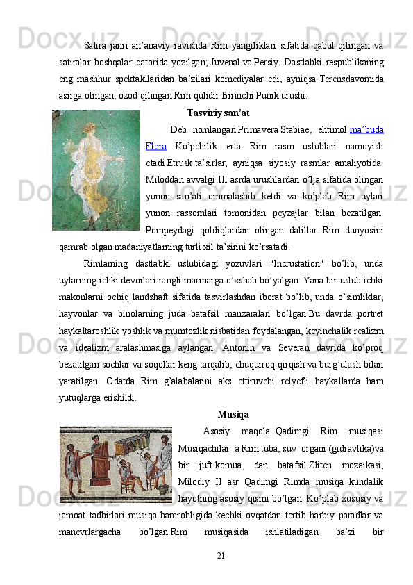 Satira   janri   an’anaviy   ravishda   Rim   yangiliklari   sifatida   qabul   qilingan   va
satiralar   boshqalar   qatorida   yozilgan;   Juvenal   va   Persiy .   Dastlabki   respublikaning
eng   mashhur   spektakllaridan   ba’zilari   komediyalar   edi,   ayniqsa   Terens davomida
asirga olingan, ozod qilingan Rim qulidir   Birinchi Punik urushi .
        Tasviriy san’at
Deb   nomlangan   Primavera   Stabiae ,   ehtimol   ma’buda
Flora   Ko’pchilik   erta   Rim   rasm   uslublari   namoyish
etadi   Etrusk   ta’sirlar,   ayniqsa   siyosiy   rasmlar   amaliyotida.
Miloddan avvalgi III asrda urushlardan o’lja sifatida olingan
yunon   san’ati   ommalashib   ketdi   va   ko’plab   Rim   uylari
yunon   rassomlari   tomonidan   peyzajlar   bilan   bezatilgan.
Pompeydagi   qoldiqlardan   olingan   dalillar   Rim   dunyosini
qamrab olgan madaniyatlarning turli xil ta’sirini ko’rsatadi.
Rimlarning   dastlabki   uslubidagi   yozuvlari   "Incrustation"   bo’lib,   unda
uylarning ichki devorlari rangli marmarga o’xshab bo’yalgan. Yana bir uslub ichki
makonlarni   ochiq   landshaft   sifatida   tasvirlashdan   iborat   bo’lib,   unda   o’simliklar,
hayvonlar   va   binolarning   juda   batafsil   manzaralari   bo’lgan.Bu   davrda   portret
haykaltaroshlik yoshlik va mumtozlik nisbatidan foydalangan, keyinchalik realizm
va   idealizm   aralashmasiga   aylangan.   Antonin   va   Severan   davrida   ko’proq
bezatilgan sochlar va soqollar keng tarqalib, chuqurroq qirqish va burg’ulash bilan
yaratilgan.   Odatda   Rim   g’alabalarini   aks   ettiruvchi   relyefli   haykallarda   ham
yutuqlarga erishildi.
Musiqa
Asosiy   maqola:   Qadimgi   Rim   musiqasi
Musiqachilar   a   Rim   tuba,   suv   organi   ( gidravlika ) va
bir   juft   kornua ,   dan   batafsil   Zliten   mozaikasi ,
Milodiy   II   asr   Qadimgi   Rimda   musiqa   kundalik
hayotning asosiy qismi bo’lgan. Ko’plab xususiy va
jamoat   tadbirlari   musiqa   hamrohligida   kechki   ovqatdan   tortib   harbiy   paradlar   va
manevrlargacha   bo’lgan.Rim   musiqasida   ishlatiladigan   ba’zi   bir
21 