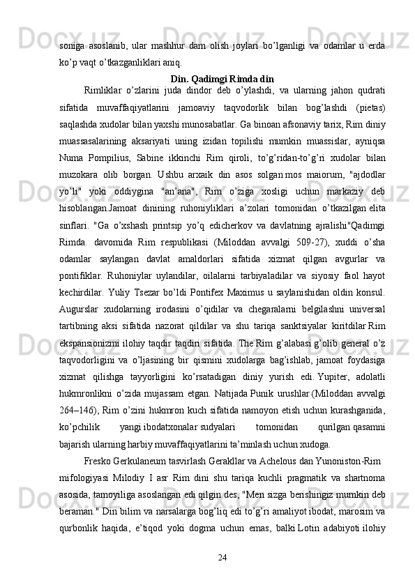 soniga   asoslanib,   ular   mashhur   dam   olish   joylari   bo’lganligi   va   odamlar   u   erda
ko’p vaqt o’tkazganliklari aniq.
Din.  Qadimgi Rimda din
Rimliklar   o ’ zlarini   juda   dindor   deb   o ’ ylashdi ,   va   ularning   jahon   qudrati
sifatida   muvaffaqiyatlarini   jamoaviy   taqvodorlik   bilan   bog ’ lashdi   ( pietas )
saqlashda   xudolar   bilan   yaxshi   munosabatlar .  Ga   binoan   afsonaviy   tarix ,  Rim   diniy
muassasalarining   aksariyati   uning   izidan   topilishi   mumkin   muassislar ,   ayniqsa
Numa   Pompilius ,   Sabine   ikkinchi   Rim   qiroli ,   to ’ g ’ ridan - to ’ g ’ ri   xudolar   bilan
muzokara   olib   borgan .   Ushbu   arxaik   din   asos   solgan   mos   maiorum ,   "ajdodlar
yo’li"   yoki   oddiygina   "an’ana",   Rim   o’ziga   xosligi   uchun   markaziy   deb
hisoblangan. Jamoat   dinining   ruhoniyliklari   a ’ zolari   tomonidan   o ’ tkazilgan   elita
sinflari .   "Ga   o’xshash   printsip   yo’q   edicherkov   va   davlatning   ajralishi"Qadimgi
Rimda.   davomida   Rim   respublikasi   (Miloddan   avvalgi   509-27),   xuddi   o’sha
odamlar   saylangan   davlat   amaldorlari   sifatida   xizmat   qilgan   avgurlar   va
pontifiklar.   Ruhoniylar   uylandilar,   oilalarni   tarbiyaladilar   va   siyosiy   faol   hayot
kechirdilar.   Yuliy   Tsezar   bo’ldi   Pontifex   Maximus   u   saylanishidan   oldin   konsul.
Augurslar   xudolarning   irodasini   o ’ qidilar   va   chegaralarni   belgilashni   universal
tartibning   aksi   sifatida   nazorat   qildilar   va   shu   tariqa   sanktsiyalar   kiritdilar   Rim
ekspansionizmi   ilohiy   taqdir   taqdiri   sifatida .   The   Rim   g ’ alabasi   g ’ olib   general   o ’ z
taqvodorligini   va   o ’ ljasining   bir   qismini   xudolarga   bag ’ ishlab ,   jamoat   foydasiga
xizmat   qilishga   tayyorligini   ko ’ rsatadigan   diniy   yurish   edi .   Yupiter ,   adolatli
hukmronlikni   o’zida   mujassam   etgan.   Natijada   Punik   urushlar   (Miloddan   avvalgi
264–146), Rim  o’zini  hukmron kuch sifatida namoyon etish uchun kurashganida,
ko’pchilik   yangi   ibodatxonalar   sudyalari   tomonidan   qurilgan   qasamni
bajarish   ularning harbiy muvaffaqiyatlarini ta’minlash uchun xudoga.
Fresko   Gerkulaneum   tasvirlash   Gerakllar   va   Achelous   dan   Yunoniston - Rim
mifologiyasi   Milodiy   I   asr   Rim   dini   shu   tariqa   kuchli   pragmatik   va   shartnoma
asosida ,  tamoyiliga   asoslangan   edi   qilgin   des , " Men   sizga   berishingiz   mumkin   deb
beraman ."   Din   bilim   va   narsalarga   bog ’ liq   edi   to ’ g ’ ri   amaliyot   ibodat ,   marosim   va
qurbonlik   haqida ,   e ’ tiqod   yoki   dogma   uchun   emas ,   balki   Lotin   adabiyoti   ilohiy
24 