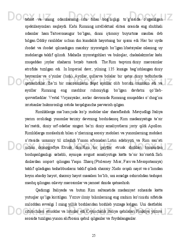 tabiat   va   uning   odamlarning   ishi   bilan   bog ’ liqligi   to ’ g ’ risida   o ’ rganilgan
spek ü lasyonlar ı   saqlaydi .   Kabi   Rimning   intellektual   elitasi   orasida   eng   shubhali
odamlar   ham   Tsitseron augur   bo ’ lgan ,   dinni   ijtimoiy   buyurtma   manbai   deb
bilgan . Oddiy   rimliklar   uchun   din   kundalik   hayotning   bir   qismi   edi .   Har   bir   uyda
ibodat   va   ibodat   qilinadigan   maishiy   ziyoratgoh   bo’lgan   libatsiyalar   oilaning   uy
xudolariga   taklif   qilindi.   Mahalla   ziyoratgohlari   va   buloqlar,   chakalakzorlar   kabi
muqaddas   joylar   shaharni   bezab   turardi.   The   Rim   taqvimi   diniy   marosimlar
atrofida   tuzilgan   edi.   In   Imperial   davr ,   yilning   135   kuniga   bag’ishlangan   diniy
bayramlar   va   o’yinlar   ( ludi ) .   Ayollar ,   qullar va   bolalar   bir   qator   diniy   tadbirlarda
qatnashdilar.   Ba’zi   bir   marosimlarni   faqat   ayollar   olib   borishi   mumkin   edi   va
ayollar   Rimning   eng   mashhur   ruhoniyligi   bo’lgan   davlatni   qo’llab-
quvvatladilar.   Vestal   Virjiniyalar ,   asrlar   davomida   Rimning   muqaddas   o’chog’ini
xristianlar hukmronligi ostida tarqalguncha parvarish qilgan.
Rimliklarga   ma’lum   juda   ko’p   xudolar   ular   sharaflashdi.   Mavjudligi   Italiya
yarim   orolidagi   yunonlar   tarixiy   davrning   boshidanoq   Rim   madaniyatiga   ta’sir
ko’rsatdi,   diniy   urf-odatlar   singari   ba’zi   diniy   amaliyotlarni   joriy   qildi   Apollon .
Rimliklarga moslashish bilan o’zlarining asosiy xudolari va yunonlarning xudolari
o’rtasida   umumiy   til   izlashdi   Yunon   afsonalari   Lotin   adabiyoti   va   Rim   san’ati
uchun   ikonografiya.   Etrusk   dini   Rim   bir   paytlar   etrusk   shohlari   tomonidan
boshqarilganligi   sababli,   ayniqsa   avgust   amaliyotiga   katta   ta’sir   ko’rsatdi. Sirli
dinlar dan   import   qilingan   Yaqin   Sharq   ( Ptolemey   Misr ,   Fors   va   Mesopotamiya )
taklif   qiladigan   tashabbuslarni   taklif   qiladi   shaxsiy   Xudo   orqali   najot   va   o’limdan
keyin abadiy hayot , shaxsiy hayot masalasi bo’lib, uni amalga oshirishdan tashqari
mashq qilingan   oilaviy marosimlar   va jamoat dinida qatnashish. 
Qadimgi   Italiyada   va   butun   Rim   saltanatida   madaniyat   sohasida   katta
yutuqlar   qo ’ lga   kiritilgan .   Yozuv ilmiy bilimlarning eng muhim ko’rinishi sifatida
miloddan avvalgi   I  ming yillik boshlaridan  boshlab  yuzaga  kelgan.  Uni   dastlabki
ixtirochilari etrusklar va lotinlar edi.Keyinchalik Italiya qabilalari Finikiya yozuvi
asosida tuzilgan yunon alifbosini qabul qilganlar va foydalanganlar. 
25 