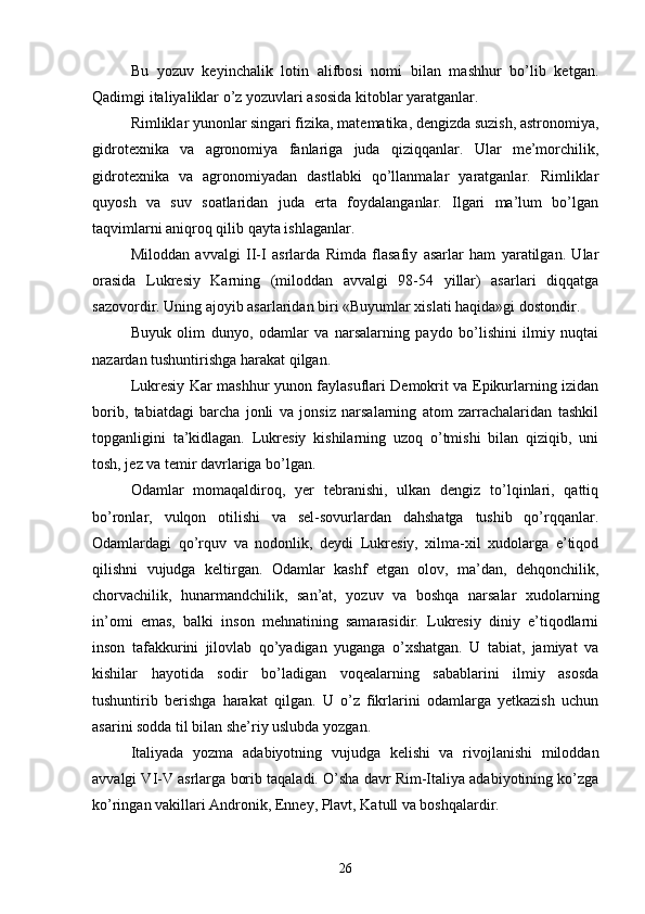 Bu   yozuv   keyinchalik   lotin   alifbosi   nomi   bilan   mashhur   bo’lib   ketgan.
Qadimgi italiyaliklar o’z yozuvlari asosida kitoblar yaratganlar.
Rimliklar yunonlar singari fizika, matematika, dengizda suzish, astronomiya,
gidrotexnika   va   agronomiya   fanlariga   juda   qiziqqanlar.   Ular   me’morchilik,
gidrotexnika   va   agronomiyadan   dastlabki   qo’llanmalar   yaratganlar.   Rimliklar
quyosh   va   suv   soatlaridan   juda   erta   foydalanganlar.   Ilgari   ma’lum   bo’lgan
taqvimlarni aniqroq qilib qayta ishlaganlar.
Miloddan   avvalgi   II-I   asrlarda   Rimda   flasafiy   asarlar   ham   yaratilgan.   Ular
orasida   Lukresiy   Karning   (miloddan   avvalgi   98-54   yillar)   asarlari   diqqatga
sazovordir. Uning ajoyib asarlaridan biri «Buyumlar xislati haqida»gi dostondir. 
Buyuk   olim   dunyo,   odamlar   va   narsalarning   paydo   bo’lishini   ilmiy   nuqtai
nazardan tushuntirishga harakat qilgan.
Lukresiy Kar mashhur yunon faylasuflari Demokrit va Epikurlarning izidan
borib,   tabiatdagi   barcha   jonli   va   jonsiz   narsalarning   atom   zarrachalaridan   tashkil
topganligini   ta’kidlagan.   Lukresiy   kishilarning   uzoq   o’tmishi   bilan   qiziqib,   uni
tosh, jez va temir davrlariga bo’lgan.
Odamlar   momaqaldiroq,   yer   tebranishi,   ulkan   dengiz   to’lqinlari,   qattiq
bo’ronlar,   vulqon   otilishi   va   sel-sovurlardan   dahshatga   tushib   qo’rqqanlar.
Odamlardagi   qo’rquv   va   nodonlik,   deydi   Lukresiy,   xilma-xil   xudolarga   e’tiqod
qilishni   vujudga   keltirgan.   Odamlar   kashf   etgan   olov,   ma’dan,   dehqonchilik,
chorvachilik,   hunarmandchilik,   san’at,   yozuv   va   boshqa   narsalar   xudolarning
in’omi   emas,   balki   inson   mehnatining   samarasidir.   Lukresiy   diniy   e’tiqodlarni
inson   tafakkurini   jilovlab   qo’yadigan   yuganga   o’xshatgan.   U   tabiat,   jamiyat   va
kishilar   hayotida   sodir   bo’ladigan   voqealarning   sabablarini   ilmiy   asosda
tushuntirib   berishga   harakat   qilgan.   U   o’z   fikrlarini   odamlarga   yetkazish   uchun
asarini sodda til bilan she’riy uslubda yozgan.
Italiyada   yozma   adabiyotning   vujudga   kelishi   va   rivojlanishi   miloddan
avvalgi VI-V asrlarga borib taqaladi. O’sha davr Rim-Italiya adabiyotining ko’zga
ko’ringan vakillari Andronik, Enney, Plavt, Katull va boshqalardir.
26 