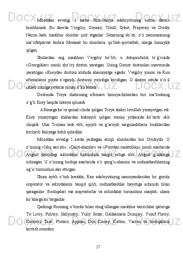Miloddan   avvalgi   I   asrlar   Rim-Italiya   adabiyotining   «oltin   davri»
hisoblanadi.   Bu   davrda   Vergiliy,   Gorasiy,   Tibull,   Sekot,   Propersiy   va   Ovidiy
Nazon   kabi   mashhur   shoirlar   ijod   etganlar.   Sezarning   do’sti,   o’z   zamonasining
ma’rifatparvar   kishisi   Mesanat   bu   shoirlarni   qo’llab-quvvatlab,   ularga   homiylik
qilgan.
Shulardan   eng   mashhuri   Vergiliy   bo’lib,   u   dehqonchilik   to’g’risida
«Georgiklar»   nomli   she’riy   doston   yaratgan.   Uning   Gomer   dostonlari   mavzusida
yaratilgan   «Eneyda»   dostoni   alohida   ahamiyatga   egadir.   Vergiliy   yunon   va   Rim
afsonalarini   puxta   o’rganib,   dostonni   yozishga   kirishgan.   U   doston   ustida   o’n   il
ishlab oxiriga yetkaza olmay o’lib ketadi.
Dostonda   Troya   shahrining   afsonavi   himoyachilaridan   biri   ma’budning
o’g’li Eney haqida hikoya qilinadi. 
   Afsonaga ko’ra qamal ichida qolgan Troya shahri lovullab yonayotgan edi.
Eney   yonayotgan   shahardan   keksayib   qolgan   otasini   yelkasida   ko’tarib   olib
chiqadi.   Ular   Troyani   tark   etib,   ajoyib   va   g’aroyib   sarguzashtlarni   boshlaridan
kechirib Italiyaga kelib qoladilar.
Miloddan   avvalgi   I   asrda   yashagan   atoqli   shoirlardan   biri   Ovidiydir.   U
o’zining «Ishq san’ati», «Dard-alamlar» va «Pontdan maktublar» nomli asarlarida
Avgust   davridagi   aslzodalar   turmushini   tanqid   ostiga   olib,   Avgust   g’azabiga
uchragan. U o’zining boshqa asarlarida o’z qayg’u-alamini  va mehnatkashlarning
og’ir turmushini aks ettirgan.
Shuni   aytib   o’tish   kerakki,   Rim   adabiyotining   namoyandaridan   bir   guruhi
imperator   va   aslzodalarni   tanqid   qilib,   mehnatkashlar   hayotiga   achinish   bilan
qaraganlar.   Boshqalari   esa   imperatorlar   va   aslzodalar   turmushini   maqtab,   ularni
ko’klarga ko’targanlar.
Qadimgi Rimning o’tmishi bilan shug’ullangan mashhur tarixchilar qatoriga
Tit   Liviy,   Polibiy,   Sallyustiy,   Yuliy   Sezar,   Galikarnass   Dionisiy,   Yusuf   Flaviy,
Korneliy   Tasit,   Plutarx,   Appian,   Don   Kassiy,   Katton,   Varron   va   boshqalarni
kiritish mumkin.
27 
