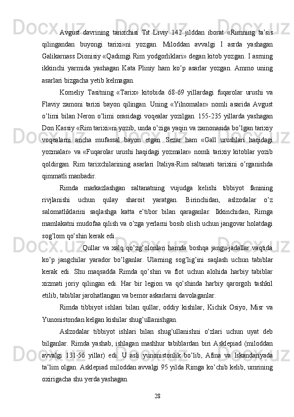 Avgust   davrining   tarixchisi   Tit   Liviy   142   jilddan   iborat   «Rimning   ta’sis
qilingandan   buyongi   tarixi»ni   yozgan.   Miloddan   avvalgi   I   asrda   yashagan
Galikarnass Dionisiy «Qadimgi Rim yodgorliklari» degan kitob yozgan. I asrning
ikkinchi   yarmida   yashagan   Kata   Pliniy   ham   ko’p   asarlar   yozgan.   Ammo   uning
asarlari bizgacha yetib kelmagan.
Korneliy   Tasitning   «Tarix»   kitobida   68-69   yillardagi   fuqarolar   urushi   va
Flaviy   zamoni   tarixi   bayon   qilingan.   Uning   «Yilnomalar»   nomli   asarida   Avgust
o’limi  bilan Neron o’limi  orasidagi  voqealar  yozilgan. 155-235 yillarda yashagan
Don Kassiy «Rim tarixi»ni yozib, unda o’ziga yaqin va zamonasida bo’lgan tarixiy
voqealarni   ancha   mufassal   bayon   etgan.   Sezar   ham   «Gall   urushlari   haqidagi
yozmalar»   va   «Fuqarolar   urushi   haqidagi   yozmalar»   nomli   tarixiy   kitoblar   yozib
qoldirgan.   Rim   tarixchilarining   asarlari   Italiya-Rim   saltanati   tarixini   o’rganishda
qimmatli manbadir.
Rimda   markazlashgan   saltanatning   vujudga   kelishi   tibbiyot   fanining
rivjlanishi   uchun   qulay   sharoit   yaratgan.   Birinchidan,   aslzodalar   o’z
salomatliklarini   saqlashga   katta   e’tibor   bilan   qaraganlar.   Ikkinchidan,   Rimga
mamlakatni mudofaa qilish va o’zga yerlarni bosib olish uchun jangovar holatdagi
sog’lom qo’shin kerak edi.
                  Qullar   va   xalq   qo’zg’olonlari   hamda   boshqa   jangu-jadallar   vaqtida
ko’p   jangchilar   yarador   bo’lganlar.   Ularning   sog’lig’ini   saqlash   uchun   tabiblar
kerak   edi.   Shu   maqsadda   Rimda   qo’shin   va   flot   uchun   alohida   harbiy   tabiblar
xizmati   joriy   qilingan   edi.   Har   bir   legion   va   qo’shinda   harbiy   qarorgoh   tashkil
etilib, tabiblar jarohatlangan va bemor askarlarni davolaganlar.
Rimda   tibbiyot   ishlari   bilan   qullar,   oddiy   kishilar,   Kichik   Osiyo,   Misr   va
Yunonistondan kelgan kishilar shug’ullanishgan.
Aslzodalar   tibbiyot   ishlari   bilan   shug’ullanishni   o’zlari   uchun   uyat   deb
bilganlar.   Rimda   yashab,   ishlagan   mashhur   tabiblardan   biri   Asklepiad   (miloddan
avvalgi   131-56   yillar)   edi.   U   asli   yunonistonlik   bo’lib,   Afina   va   Iskandariyada
ta’lim olgan. Asklepiad miloddan avvalgi 95 yilda Rimga ko’chib kelib, umrining
oxirigacha shu yerda yashagan.
28 