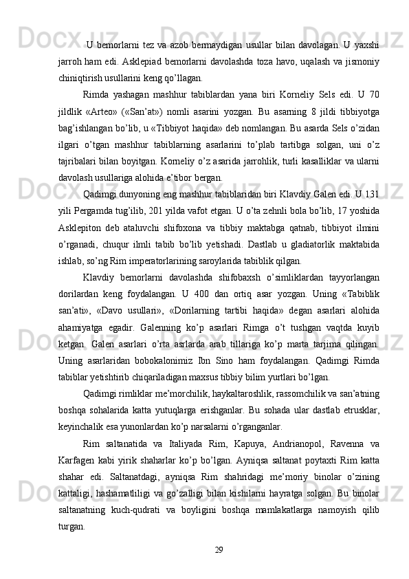  U   bemorlarni   tez   va   azob   bermaydigan   usullar   bilan   davolagan.   U   yaxshi
jarroh ham  edi. Asklepiad  bemorlarni  davolashda  toza havo,  uqalash va jismoniy
chiniqtirish usullarini keng qo’llagan.
Rimda   yashagan   mashhur   tabiblardan   yana   biri   Korneliy   Sels   edi.   U   70
jildlik   «Arteo»   («San’at»)   nomli   asarini   yozgan.   Bu   asarning   8   jildi   tibbiyotga
bag’ishlangan bo’lib, u «Tibbiyot haqida» deb nomlangan. Bu asarda Sels o’zidan
ilgari   o’tgan   mashhur   tabiblarning   asarlarini   to’plab   tartibga   solgan,   uni   o’z
tajribalari bilan boyitgan. Korneliy o’z asarida jarrohlik, turli kasalliklar va ularni
davolash usullariga alohida e’tibor bergan.
Qadimgi dunyoning eng mashhur tabiblaridan biri Klavdiy Galen edi. U 131
yili Pergamda tug’ilib, 201 yilda vafot etgan. U o’ta zehnli bola bo’lib, 17 yoshida
Asklepiton   deb   ataluvchi   shifoxona   va   tibbiy   maktabga   qatnab,   tibbiyot   ilmini
o’rganadi,   chuqur   ilmli   tabib   bo’lib   yetishadi.   Dastlab   u   gladiatorlik   maktabida
ishlab, so’ng Rim imperatorlarining saroylarida tabiblik qilgan.
Klavdiy   bemorlarni   davolashda   shifobaxsh   o’simliklardan   tayyorlangan
dorilardan   keng   foydalangan.   U   400   dan   ortiq   asar   yozgan.   Uning   «Tabiblik
san’ati»,   «Davo   usullari»,   «Dorilarning   tartibi   haqida»   degan   asarlari   alohida
ahamiyatga   egadir.   Galenning   ko’p   asarlari   Rimga   o’t   tushgan   vaqtda   kuyib
ketgan.   Galen   asarlari   o’rta   asrlarda   arab   tillariga   ko’p   marta   tarjima   qilingan.
Uning   asarlaridan   bobokalonimiz   Ibn   Sino   ham   foydalangan.   Qadimgi   Rimda
tabiblar yetishtirib chiqariladigan maxsus tibbiy bilim yurtlari bo’lgan.
Qadimgi rimliklar me’morchilik, haykaltaroshlik, rassomchilik va san’atning
boshqa   sohalarida   katta   yutuqlarga   erishganlar.   Bu   sohada   ular   dastlab   etrusklar,
keyinchalik esa yunonlardan ko’p narsalarni o’rganganlar.
Rim   saltanatida   va   Italiyada   Rim,   Kapuya,   Andrianopol,   Ravenna   va
Karfagen   kabi   yirik   shaharlar   ko’p   bo’lgan.   Ayniqsa   saltanat   poytaxti   Rim   katta
shahar   edi.   Saltanatdagi,   ayniqsa   Rim   shahridagi   me’moriy   binolar   o’zining
kattaligi,   hashamatliligi   va   go’zalligi   bilan   kishilarni   hayratga   solgan.   Bu   binolar
saltanatning   kuch-qudrati   va   boyligini   boshqa   mamlakatlarga   namoyish   qilib
turgan. 
29 
