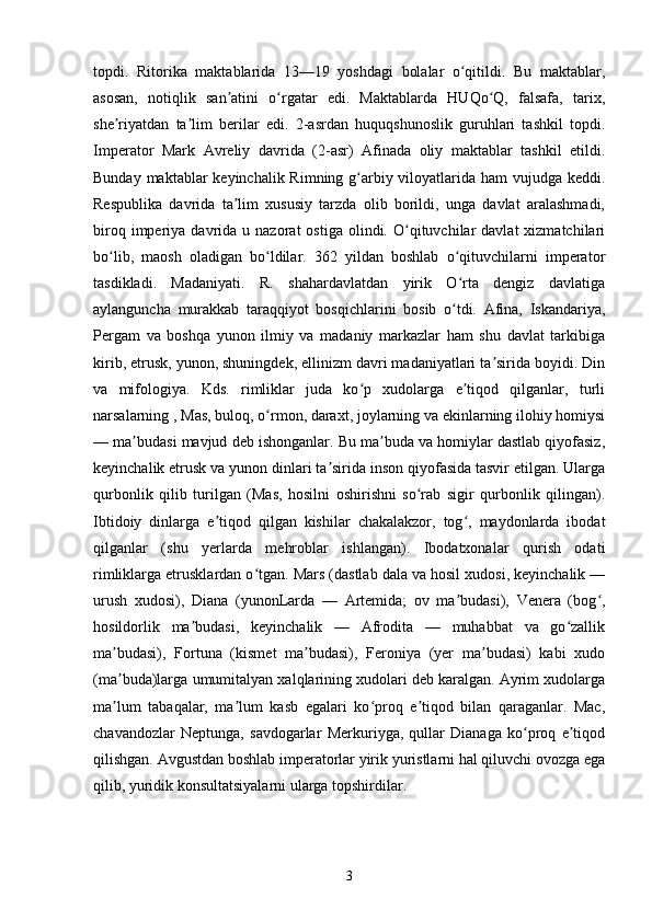 topdi.   Ritorika   maktablarida   13—19   yoshdagi   bolalar   o qitildi.   Bu   maktablar,ʻ
asosan,   notiqlik   san atini   o rgatar   edi.   Maktablarda   HUQo Q,   falsafa,   tarix,	
ʼ ʻ ʻ
she riyatdan   ta lim   berilar   edi.   2-asrdan   huquqshunoslik   guruhlari   tashkil   topdi.	
ʼ ʼ
Imperator   Mark   Avreliy   davrida   (2-asr)   Afinada   oliy   maktablar   tashkil   etildi.
Bunday maktablar keyinchalik Rimning g arbiy viloyatlarida ham vujudga keddi.	
ʻ
Respublika   davrida   ta lim   xususiy   tarzda   olib   borildi,   unga   davlat   aralashmadi,	
ʼ
biroq  imperiya  davrida  u  nazorat   ostiga  olindi.  O qituvchilar  davlat  xizmatchilari	
ʻ
bo lib,   maosh   oladigan   bo ldilar.   362   yildan   boshlab   o qituvchilarni   imperator	
ʻ ʻ ʻ
tasdikladi.   Madaniyati.   R.   shahardavlatdan   yirik   O rta   dengiz   davlatiga	
ʻ
aylanguncha   murakkab   taraqqiyot   bosqichlarini   bosib   o tdi.   Afina,   Iskandariya,
ʻ
Pergam   va   boshqa   yunon   ilmiy   va   madaniy   markazlar   ham   shu   davlat   tarkibiga
kirib, etrusk, yunon, shuningdek, ellinizm davri madaniyatlari ta sirida boyidi. Din	
ʼ
va   mifologiya.   Kds.   rimliklar   juda   ko p   xudolarga   e tiqod   qilganlar,   turli	
ʻ ʼ
narsalarning , Mas, buloq, o rmon, daraxt, joylarning va ekinlarning ilohiy homiysi	
ʻ
— ma budasi mavjud deb ishonganlar. Bu ma buda va homiylar dastlab qiyofasiz,	
ʼ ʼ
keyinchalik etrusk va yunon dinlari ta sirida inson qiyofasida tasvir etilgan. Ularga	
ʼ
qurbonlik   qilib   turilgan   (Mas,   hosilni   oshirishni   so rab   sigir   qurbonlik   qilingan).	
ʻ
Ibtidoiy   dinlarga   e tiqod   qilgan   kishilar   chakalakzor,   tog ,   maydonlarda   ibodat	
ʼ ʻ
qilganlar   (shu   yerlarda   mehroblar   ishlangan).   Ibodatxonalar   qurish   odati
rimliklarga etrusklardan o tgan. Mars (dastlab dala va hosil xudosi, keyinchalik —	
ʻ
urush   xudosi),   Diana   (yunonLarda   —   Artemida;   ov   ma budasi),   Venera   (bog ,	
ʼ ʻ
hosildorlik   ma budasi,   keyinchalik   —   Afrodita   —   muhabbat   va   go zallik	
ʼ ʻ
ma budasi),   Fortuna   (kismet   ma budasi),   Feroniya   (yer   ma budasi)   kabi   xudo	
ʼ ʼ ʼ
(ma buda)larga umumitalyan xalqlarining xudolari deb karalgan. Ayrim xudolarga
ʼ
ma lum   tabaqalar,   ma lum   kasb   egalari   ko proq   e tiqod   bilan   qaraganlar.   Mac,
ʼ ʼ ʻ ʼ
chavandozlar   Neptunga,   savdogarlar   Merkuriyga,   qullar   Dianaga   ko proq   e tiqod	
ʻ ʼ
qilishgan. Avgustdan boshlab imperatorlar yirik yuristlarni hal qiluvchi ovozga ega
qilib, yuridik konsultatsiyalarni ularga topshirdilar. 
3 