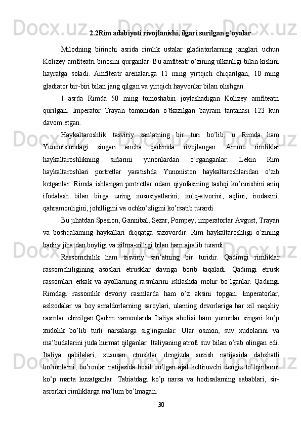 2.2Rim adabiyoti rivojlanishi, ilgari surilgan g’oyalar
Milodning   birinchi   asrida   rimlik   ustalar   gladiatorlarning   janglari   uchun
Kolizey amfiteatri binosini qurganlar. Bu amfiteatr o’zining ulkanligi bilan kishini
hayratga   soladi.   Amfiteatr   arenalariga   11   ming   yirtqich   chiqarilgan,   10   ming
gladiator bir-biri bilan jang qilgan va yirtqich hayvonlar bilan olishgan.
I   asrda   Rimda   50   ming   tomoshabin   joylashadigan   Kolizey   amfiteatri
qurilgan.   Imperator   Trayan   tomonidan   o’tkazilgan   bayram   tantanasi   123   kun
davom etgan.
Haykaltaroshlik   tasviriy   san’atning   bir   turi   bo’lib,   u   Rimda   ham
Yunonistondagi   singari   ancha   qadimda   rivojlangan.   Ammo   rimliklar
haykaltaroshlikning   sirlarini   yunonlardan   o’rganganlar.   Lekin   Rim
haykaltaroshlari   portretlar   yaratishda   Yunoniston   haykaltaroshlaridan   o’zib
ketganlar.   Rimda   ishlangan   portretlar   odam   qiyofasining   tashqi   ko’rinishini   aniq
ifodalash   bilan   birga   uning   xususiyatlarini,   xulq-atvorini,   aqlini,   irodasini,
qahramonligini, johilligini va ochko’zligini ko’rsatib turardi.
Bu jihatdan Spesion, Gannibal, Sezar, Pompey, imperatorlar Avgust, Trayan
va   boshqalarning   haykallari   diqqatga   sazovordir.   Rim   haykaltaroshligi   o’zining
badiiy jihatdan boyligi va xilma-xilligi bilan ham ajralib turardi.
Rassomchilik   ham   tasviriy   san’atning   bir   turidir.   Qadimgi   rimliklar
rassomchiligining   asoslari   etrusklar   davriga   borib   taqaladi.   Qadimgi   etrusk
rassomlari   erkak   va   ayollarning   rasmlarini   ishlashda   mohir   bo’lganlar.   Qadimgi
Rimdagi   rassomlik   devoriy   rasmlarda   ham   o’z   aksini   topgan.   Imperatorlar,
aslzodalar   va   boy   amaldorlarning   saroylari,   ularning   devorlariga   har   xil   naqshiy
rasmlar   chizilgan.Qadim   zamonlarda   Italiya   aholisi   ham   yunonlar   singari   ko’p
xudolik   bo’lib   turli   narsalarga   sig’inganlar.   Ular   osmon,   suv   xudolarini   va
ma’budalarini juda hurmat qilganlar. Italiyaning atrofi suv bilan o’rab olingan edi.
Italiya   qabilalari,   xususan   etrusklar   dengizda   suzish   natijasida   dahshatli
bo’ronlarni,  bo’ronlar   natijasida   hosil   bo’lgan   ajal   keltiruvchi   dengiz   to’lqinlarini
ko’p   marta   kuzatganlar.   Tabiatdagi   ko’p   narsa   va   hodisalarning   sabablari,   sir-
asrorlari rimliklarga ma’lum bo’lmagan. 
30 