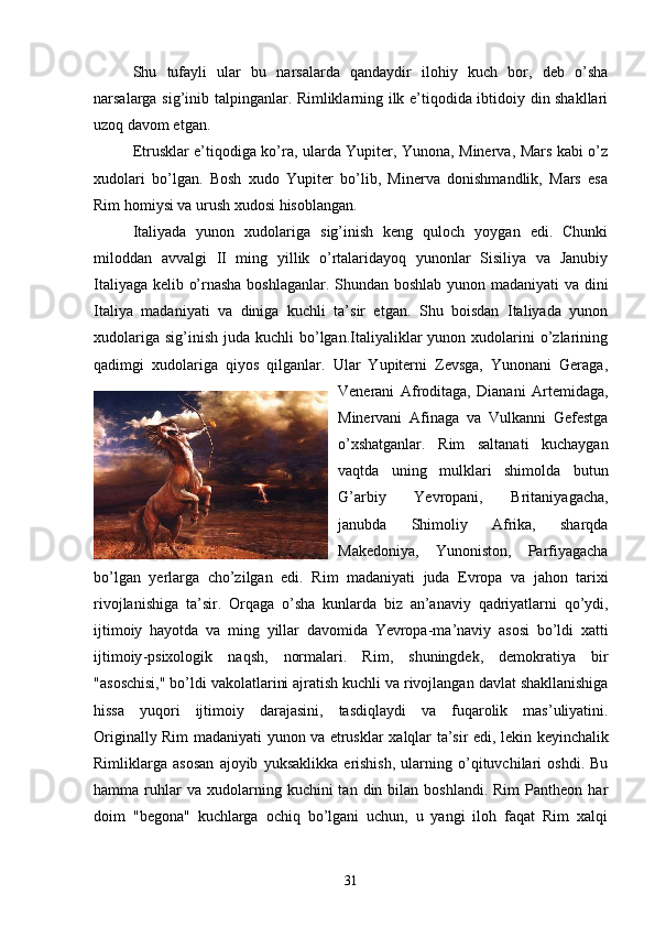 Shu   tufayli   ular   bu   narsalarda   qandaydir   ilohiy   kuch   bor,   deb   o’sha
narsalarga sig’inib talpinganlar. Rimliklarning ilk e’tiqodida ibtidoiy din shakllari
uzoq davom etgan.
Etrusklar e’tiqodiga ko’ra, ularda Yupiter, Yunona, Minerva, Mars kabi o’z
xudolari   bo’lgan.   Bosh   xudo   Yupiter   bo’lib,   Minerva   donishmandlik,   Mars   esa
Rim homiysi va urush xudosi hisoblangan.
Italiyada   yunon   xudolariga   sig’inish   keng   quloch   yoygan   edi.   Chunki
miloddan   avvalgi   II   ming   yillik   o’rtalaridayoq   yunonlar   Sisiliya   va   Janubiy
Italiyaga kelib o’rnasha boshlaganlar. Shundan boshlab yunon madaniyati va dini
Italiya   madaniyati   va   diniga   kuchli   ta’sir   etgan.   Shu   boisdan   Italiyada   yunon
xudolariga  sig’inish  juda kuchli   bo’lgan.Italiyaliklar  yunon  xudolarini   o’zlarining
qadimgi   xudolariga   qiyos   qilganlar.   Ular   Yupiterni   Zevsga,   Yunonani   Geraga,
Venerani   Afroditaga,   Dianani   Artemidaga,
Minervani   Afinaga   va   Vulkanni   Gefestga
o’xshatganlar.   Rim   saltanati   kuchaygan
vaqtda   uning   mulklari   shimolda   butun
G’arbiy   Yevropani,   Britaniyagacha,
janubda   Shimoliy   Afrika,   sharqda
Makedoniya,   Yunoniston,   Parfiyagacha
bo’lgan   yerlarga   cho’zilgan   edi.   Rim   madaniyati   juda   Evropa   va   jahon   tarixi
rivojlanishiga   ta ’ sir .   Orqaga   o ’ sha   kunlarda   biz   an ’ anaviy   qadriyatlarni   qo ’ ydi ,
ijtimoiy   hayotda   va   ming   yillar   davomida   Yevropa - ma ’ naviy   asosi   bo ’ ldi   xatti
ijtimoiy - psixologik   naqsh ,   normalari .   Rim ,   shuningdek ,   demokratiya   bir
" asoschisi ,"  bo ’ ldi   vakolatlarini   ajratish   kuchli   va   rivojlangan   davlat   shakllanishiga
hissa   yuqori   ijtimoiy   darajasini ,   tasdiqlaydi   va   fuqarolik   mas ’ uliyatini .
Originally   Rim   madaniyati   yunon   va   etrusklar   xalqlar   ta ’ sir   edi ,   lekin   keyinchalik
Rimliklarga   asosan   ajoyib   yuksaklikka   erishish ,   ularning   o ’ qituvchilari   oshdi .   Bu
hamma  ruhlar  va  xudolarning  kuchini   tan  din  bilan  boshlandi.  Rim   Pantheon  har
doim   "begona"   kuchlarga   ochiq   bo’lgani   uchun,   u   yangi   iloh   faqat   Rim   xalqi
31 