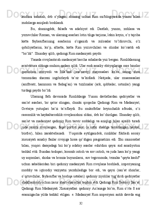 kuchini   oshirish,   deb   o’ylagan,   shuning   uchun   Rim   mifologiyasida   yunon   bilan
xudolarga aniqlash boshlandi.
Bu,   shuningdek,   falsafa   va   adabiyot   edi.   Dastlab,   yunon,   xohlasa   va
yozuvchilar Roman, va ularning asarlari lotin tiliga tarjima, lekin keyin, o’z tajriba
katta   faylasuflarining   asarlarini   o’rganish   va   xulosalar   to’ldiruvchi,   o’z
qobiliyatlarini,   ko’p,   albatta,   katta   Rim   yozuvchilari   va   olimlar   ko’rsatdi   edi
"bo’ldi". Shunday qilib, qadimgi Rim madaniyati paydo.
Yanada rivojlantirish madaniyat barcha sohalarda yuz bergan. Rimliklarning
arxitektura oldinga muhim qadam qildi. Ular endi amaliy ehtiyojlariga mos binolar
qurilishini   imtiyozli   va   Ma’bad   (ma’naviy)   majmualari   ko’ra,   uning   shon
tomonidan   shaxsni   ingibirlaydi   ta’sir   ta’kidladi.   Natijada,   ular   muassasalari
(amfiteatr,   hammom   va   faslag’an)   va   tuzilmalar   (ark,   qubbalar,   ustunlar)   yangi
turdagi paydo bo’ldi.  
Ularning   fath   davomida   Rimliklarga   Yunon   davlatlardan   qadriyatlar   va
san’at   asarlari,   bir   qator   olingan,   chunki   qisqacha   Qadimgi   Rim   va   Madaniyat,
Gretsiya   yutuqlari   ba’zi   ta’riflaydi.   Bu   mukofotlar   keyinchalik   afsuski,   o’z
rassomlik va haykaltaroshlik rivojlanishini oldini, deb ko’chirilgan. Shunday qilib,
san’at   va   madaniyat   qadimiy   Rim   tasvir   soddaligi   va   aniqligi   bilan   ajralib   turadi
juda   yaxshi   rivojlangan,   faqat   portret   janri   (a   ustki   shaklga   tasvirlangan   haykal,
büstler),   bilan   xarakterlanadi.     Yuqorida   aytilganidek,   rimliklar   fikrlash   asosiy
xususiyati   amaliy   fanlar   rivojiga   hissa   qo’shgan   pragmatizm   edi.   Shu   munosabat
bilan,   yuqori   darajadagi   biz   ko’p   adabiy   asarlar   eshitdim   qaysi   sud   amaliyotini
tashkil etdi. Bundan tashqari, kosmik isitish va suv isitish, va juda ham ko’p yangi
uy anjomlari, shisha va bronza buyumlarni, suv tegirmonda, texnika "qayta kashf"
uchun sabablaridan biri qadimiy madaniyati Rim rivojlana boshladi, imperiyaning
moddiy   va   iqtisodiy   vaziyatni   yaxshilashga   bor   edi,   va   qaysi   (san’at   shoirlar,
o’qituvchilar, faylasuflar va boshqa ustalari) qadimiy ziyolilar tug’dirdi qadriyatlar
shakllantirish uchun zarur shart-sharoitlar taqdim etdi. Qadimgi Rim Tasviriy San’at.
Qadimgi   Rim   Madaniyati   Xususiyatlari   qadimiy   An’anaga   ko’ra,   Rim   o’rta   8   asr
eramizgacha   yilda  tashkil   etilgan.   e.  Madaniyat   Rim   imperiyasi   antik   davrda   eng
32 