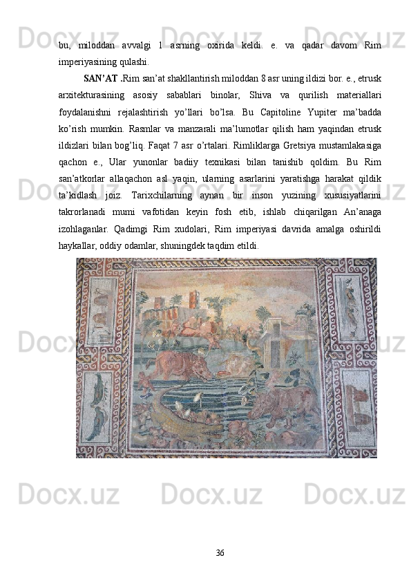 bu,   miloddan   avvalgi   1   asrning   oxirida   keldi.   e.   va   qadar   davom   Rim
imperiyasining qulashi.
SAN’AT . Rim san’at shakllantirish miloddan 8 asr uning ildizi bor. e., etrusk
arxitekturasining   asosiy   sabablari   binolar,   Shiva   va   qurilish   materiallari
foydalanishni   rejalashtirish   yo’llari   bo’lsa.   Bu   Capitoline   Yupiter   ma’badda
ko’rish   mumkin.   Rasmlar   va   manzarali   ma’lumotlar   qilish   ham   yaqindan   etrusk
ildizlari   bilan bog’liq. Faqat   7 asr  o’rtalari. Rimliklarga  Gretsiya   mustamlakasiga
qachon   e.,   Ular   yunonlar   badiiy   texnikasi   bilan   tanishib   qoldim.   Bu   Rim
san’atkorlar   allaqachon   asl   yaqin,   ularning   asarlarini   yaratishga   harakat   qildik
ta’kidlash   joiz.   Tarixchilarning   aynan   bir   inson   yuzining   xususiyatlarini
takrorlanadi   mumi   vafotidan   keyin   fosh   etib,   ishlab   chiqarilgan   An’anaga
izohlaganlar.   Qadimgi   Rim   xudolari,   Rim   imperiyasi   davrida   amalga   oshirildi
haykallar, oddiy odamlar, shuningdek taqdim etildi.
36 