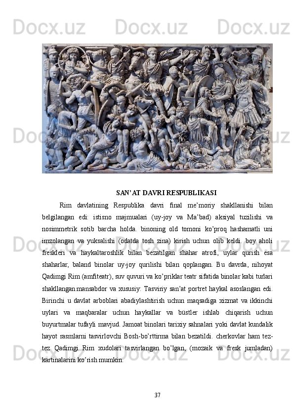 SAN’AT DAVRI RESPUBLIKASI
Rim   davlatining   Respublika   davri   final   me’moriy   shakllanishi   bilan
belgilangan   edi:   istisno   majmualari   (uy-joy   va   Ma’bad)   aksiyal   tuzilishi   va
nosimmetrik   sotib   barcha   holda.   binoning   old   tomoni   ko’proq   hashamatli   uni
imzolangan   va   yuksalishi   (odatda   tosh   zina)   kirish   uchun   olib   keldi.   boy   aholi
freskleri   va   haykaltaroshlik   bilan   bezatilgan   shahar   atrofi,   uylar   qurish   esa
shaharlar,   baland   binolar   uy-joy   qurilishi   bilan   qoplangan.   Bu   davrda,   nihoyat
Qadimgi Rim (amfiteatr), suv quvuri va ko’priklar teatr sifatida binolar kabi turlari
shakllangan.mansabdor  va xususiy:  Tasviriy san’at  portret  haykal  asoslangan  edi.
Birinchi   u   davlat   arboblari   abadiylashtirish   uchun   maqsadiga   xizmat   va   ikkinchi
uylari   va   maqbaralar   uchun   haykallar   va   büstler   ishlab   chiqarish   uchun
buyurtmalar tufayli mavjud. Jamoat binolari tarixiy sahnalari yoki davlat kundalik
hayot   rasmlarni   tasvirlovchi   Bosh-bo’rttirma   bilan   bezatildi.   cherkovlar   ham   tez-
tez   Qadimgi   Rim   xudolari   tasvirlangan   bo’lgan,   (mozaik   va   fresk   jumladan)
kartinalarini ko’rish mumkin. 
37 
