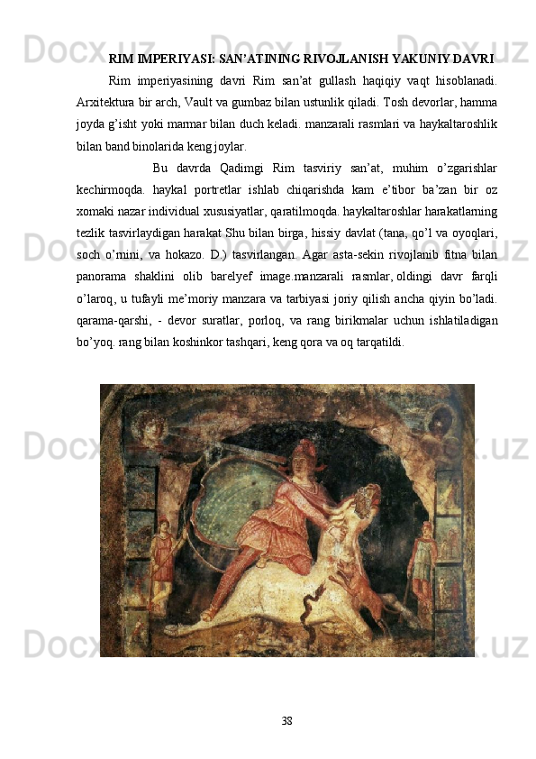 RIM IMPERIYASI: SAN’ATINING RIVOJLANISH YAKUNIY DAVRI
Rim   imperiyasining   davri   Rim   san’at   gullash   haqiqiy   vaqt   hisoblanadi.
Arxitektura bir arch, Vault va gumbaz bilan ustunlik qiladi. Tosh devorlar, hamma
joyda g’isht yoki marmar bilan duch keladi. manzarali rasmlari va haykaltaroshlik
bilan band binolarida keng joylar. 
          Bu   davrda   Qadimgi   Rim   tasviriy   san’at,   muhim   o’zgarishlar
kechirmoqda.   haykal   portretlar   ishlab   chiqarishda   kam   e’tibor   ba’zan   bir   oz
xomaki nazar individual xususiyatlar, qaratilmoqda. haykaltaroshlar harakatlarning
tezlik tasvirlaydigan harakat Shu bilan birga, hissiy davlat (tana, qo’l va oyoqlari,
soch   o’rnini,   va   hokazo.   D.)   tasvirlangan.   Agar   asta-sekin   rivojlanib   fitna   bilan
panorama   shaklini   olib   barelyef   image. manzarali   rasmlar ,   oldingi   davr   farqli
o ’ laroq ,   u   tufayli   me ’ moriy   manzara   va   tarbiyasi   joriy   qilish   ancha   qiyin   bo ’ ladi .
qarama - qarshi ,   -   devor   suratlar ,   porloq ,   va   rang   birikmalar   uchun   ishlatiladigan
bo ’ yoq .  rang   bilan   koshinkor   tashqari ,  keng   qora   va   oq   tarqatildi .
38 