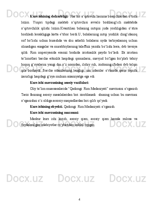Kurs ishining dolzarbligi:     Har bir  о ‘qituvchi hamma bosqichlardan  о ‘tishi
lozim.   Yuqori   tipdagi   maktab   о ‘qituvchisi   avvalo   boshlang‘ich   maktabda
о ‘qituvchilik   qilishi   lozim.Kvantilian   bolaning   nutqini   juda   yoshligidan   о ‘stira
boshlash  kerakligiga katta e’tibor berdi.U, bolalarning nutqi  yoshlik chog‘idanoq
sof   b о ‘lishi   uchun   kurashda   va   shu   sababli   bolalarni   uyda   tarbiyalamoq   uchun
olinadigan enagalar va murabbiylarning talaffuzi yaxshi b о ‘lishi kera, deb tavsiya
qildi.   Rim   imperiyasida   eramiz   boshida   xristianlik   paydo   b о ‘ladi.   Ilk   xristian
ta’limotlari   barcha   erkinlik   haqidagi   qonunlarni,   mavjud   b о ‘lgan   k о ‘plab   tabiiy
huquq g‘oyalarini yangi din   о ‘z nomidan, ilohiy ruh, xudoning ifodasi deb talqin
qila   boshaydi.   Barcha   odamlarning   tengligi,   uni   odamlar   о ‘rtasida   qaror   topishi
zarurligi haqidagi g‘oya muhum axamiyatga ega edi.
Kurs ishi mavzusining asosiy vazifalari:
Oliy ta’lim muassasalarida “ Qadimgi  Rim Madaniyati”  mavzusini o‘rganish
Tarix   fanining   asosiy   masalalaridan   biri   xisoblanadi     shuning   uchun   bu   mavzuni
o‘rganishni o‘z oldiga assosiy maqsadlardan biri qilib qo’yadi .
Kurs ishining obyekti.  Qadimgi  Rim Madaniyati  o’rganish.
Kurs ishi mavzusining mazmuni:
Maskur   kurs   ishi   kirish,   asosiy   qism,   asosiy   qism   hamda   xulosa   va
foydalanilgan adabiyotlar ro‘yhatidan tashkil topgan.
4 